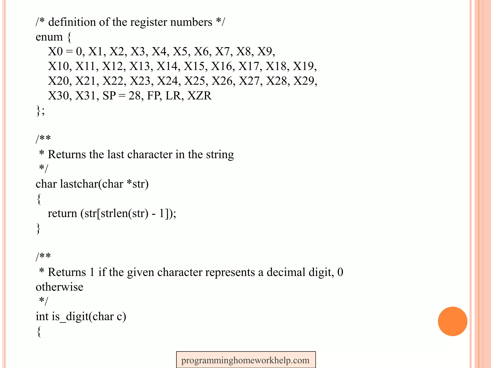 /* definition of the register numbers */
enum {
X0 = 0, X1, X2, X3, X4, X5, X6, X7, X8, X9,
X10, X11, X12, X13, X14, X15, X16, X17, X18, X19,
X20, X21, X22, X23, X24, X25, X26, X27, X28, X29,
X30, X31, SP = 28, FP, LR, XZR
};
/**
* Returns the last character in the string
*/
char lastchar(char *str)
{
return (str[strlen(str) - 1]);
}
/**
* Returns 1 if the given character represents a decimal digit, 0
otherwise
*/
int is_digit(char c)
{
programminghomeworkhelp.com
 