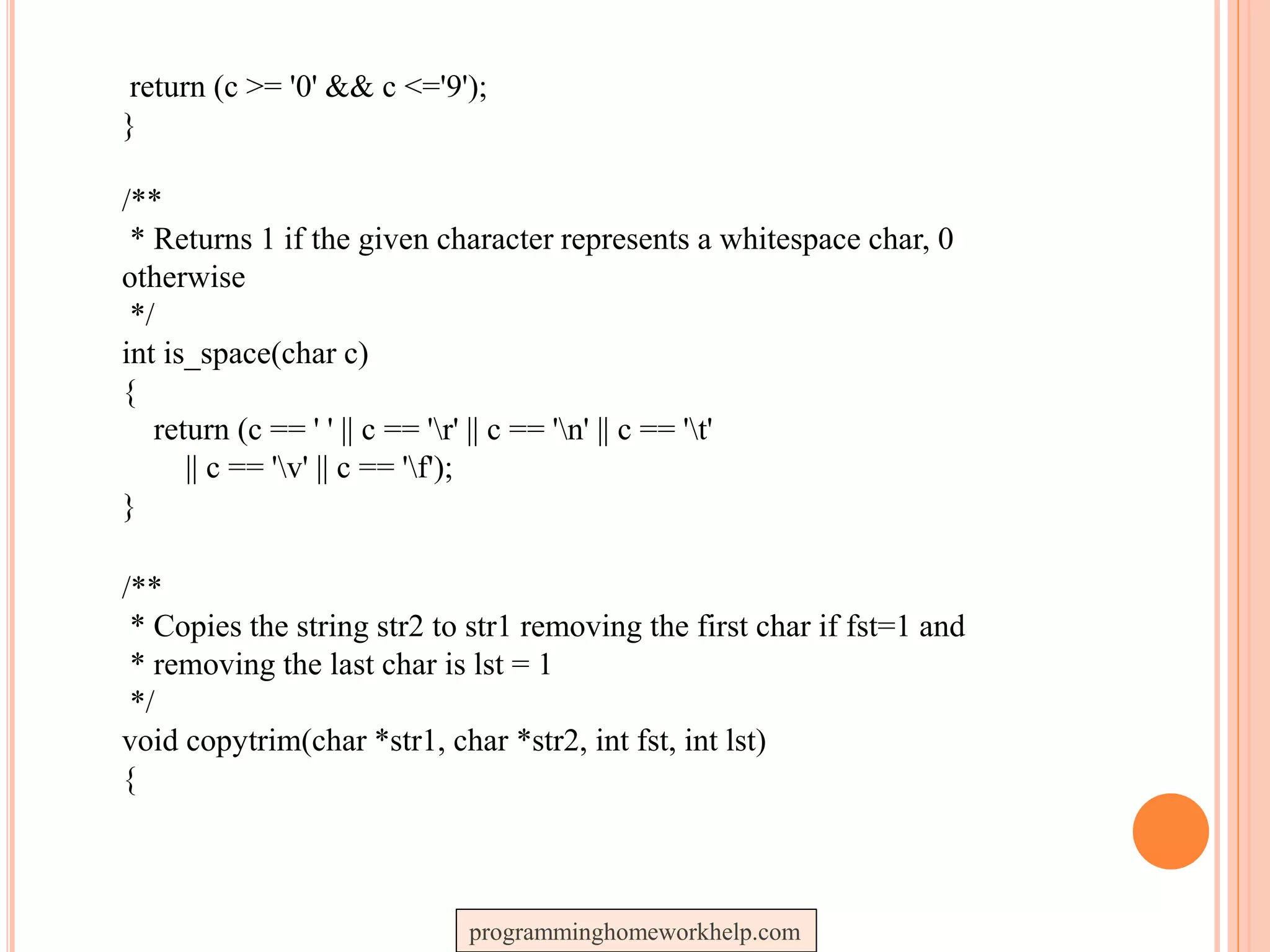 return (c >= '0' && c <='9');
}
/**
* Returns 1 if the given character represents a whitespace char, 0
otherwise
*/
int is_space(char c)
{
return (c == ' ' || c == 'r' || c == 'n' || c == 't'
|| c == 'v' || c == 'f');
}
/**
* Copies the string str2 to str1 removing the first char if fst=1 and
* removing the last char is lst = 1
*/
void copytrim(char *str1, char *str2, int fst, int lst)
{
programminghomeworkhelp.com
 