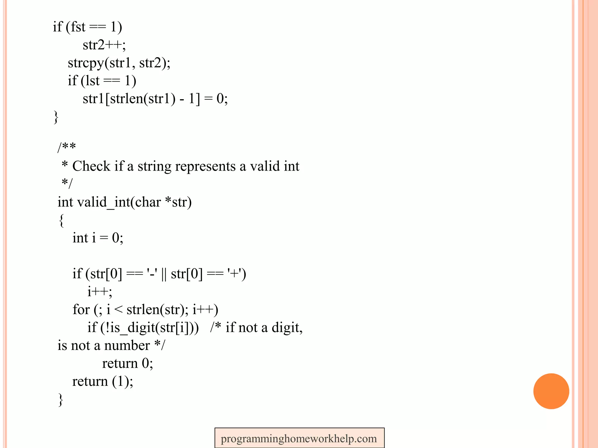 if (fst == 1)
str2++;
strcpy(str1, str2);
if (lst == 1)
str1[strlen(str1) - 1] = 0;
}
/**
* Check if a string represents a valid int
*/
int valid_int(char *str)
{
int i = 0;
if (str[0] == '-' || str[0] == '+')
i++;
for (; i < strlen(str); i++)
if (!is_digit(str[i])) /* if not a digit,
is not a number */
return 0;
return (1);
}
programminghomeworkhelp.com
 