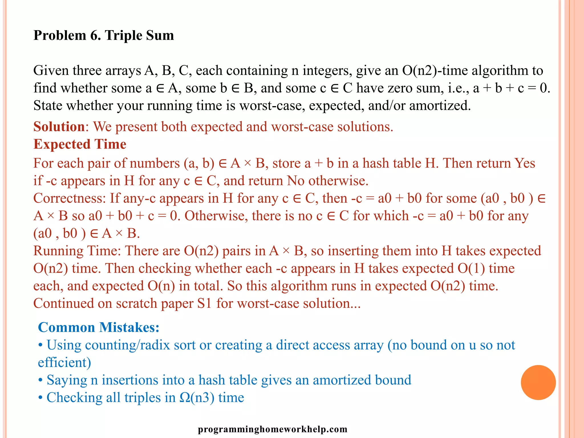 Problem 6. Triple Sum
Given three arrays A, B, C, each containing n integers, give an O(n2)-time algorithm to
find whether some a ∈ A, some b ∈ B, and some c ∈ C have zero sum, i.e., a + b + c = 0.
State whether your running time is worst-case, expected, and/or amortized.
Solution: We present both expected and worst-case solutions.
Expected Time
For each pair of numbers (a, b) ∈ A × B, store a + b in a hash table H. Then return Yes
if -c appears in H for any c ∈ C, and return No otherwise.
Correctness: If any-c appears in H for any c ∈ C, then -c = a0 + b0 for some (a0 , b0 ) ∈
A × B so a0 + b0 + c = 0. Otherwise, there is no c ∈ C for which -c = a0 + b0 for any
(a0 , b0 ) ∈ A × B.
Running Time: There are O(n2) pairs in A × B, so inserting them into H takes expected
O(n2) time. Then checking whether each -c appears in H takes expected O(1) time
each, and expected O(n) in total. So this algorithm runs in expected O(n2) time.
Continued on scratch paper S1 for worst-case solution...
Common Mistakes:
• Using counting/radix sort or creating a direct access array (no bound on u so not
efficient)
• Saying n insertions into a hash table gives an amortized bound
• Checking all triples in Ω(n3) time
programminghomeworkhelp.com
 