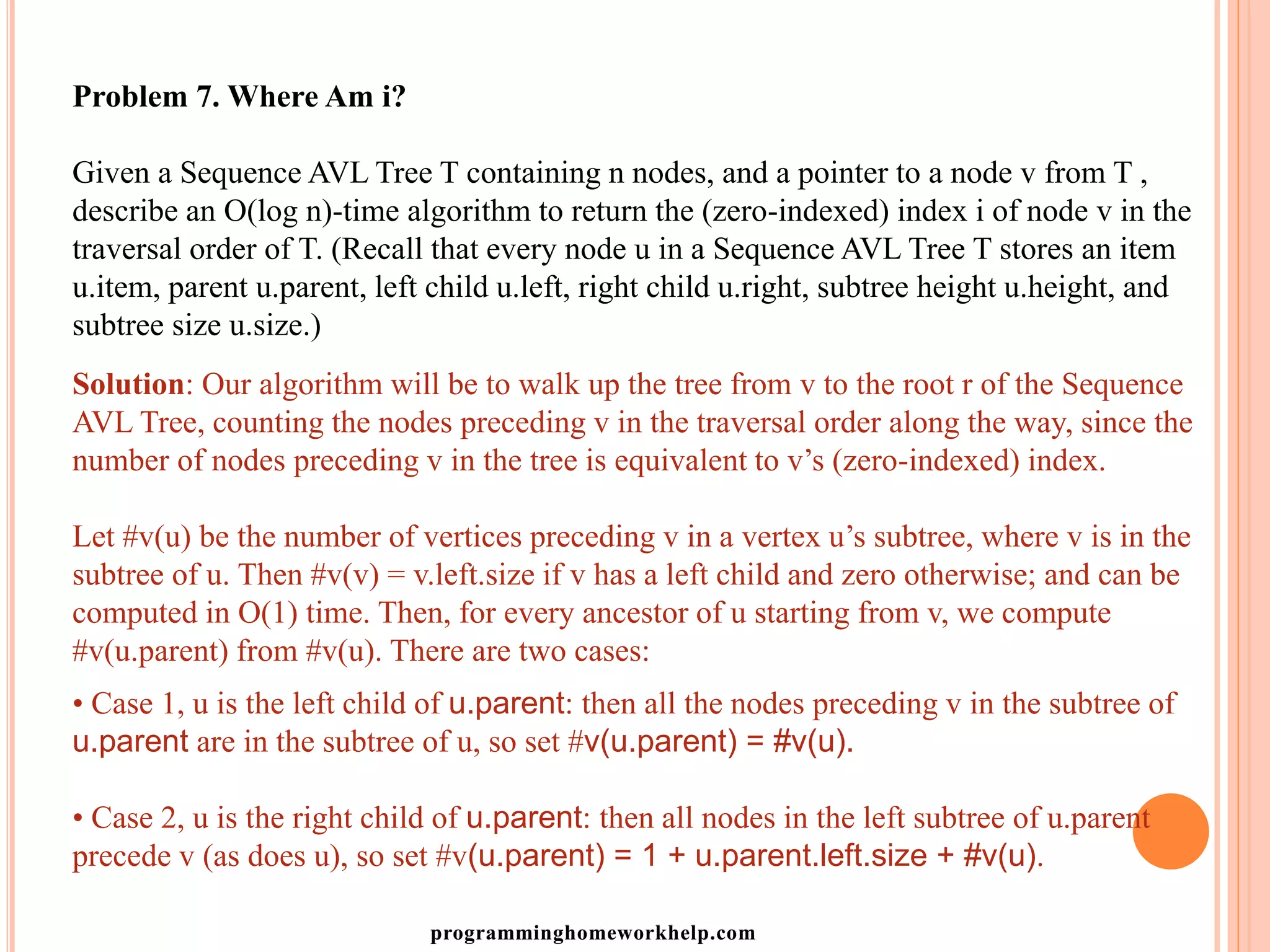 Problem 7. Where Am i?
Given a Sequence AVL Tree T containing n nodes, and a pointer to a node v from T ,
describe an O(log n)-time algorithm to return the (zero-indexed) index i of node v in the
traversal order of T. (Recall that every node u in a Sequence AVL Tree T stores an item
u.item, parent u.parent, left child u.left, right child u.right, subtree height u.height, and
subtree size u.size.)
Solution: Our algorithm will be to walk up the tree from v to the root r of the Sequence
AVL Tree, counting the nodes preceding v in the traversal order along the way, since the
number of nodes preceding v in the tree is equivalent to v’s (zero-indexed) index.
Let #v(u) be the number of vertices preceding v in a vertex u’s subtree, where v is in the
subtree of u. Then #v(v) = v.left.size if v has a left child and zero otherwise; and can be
computed in O(1) time. Then, for every ancestor of u starting from v, we compute
#v(u.parent) from #v(u). There are two cases:
• Case 1, u is the left child of u.parent: then all the nodes preceding v in the subtree of
u.parent are in the subtree of u, so set #v(u.parent) = #v(u).
• Case 2, u is the right child of u.parent: then all nodes in the left subtree of u.parent
precede v (as does u), so set #v(u.parent) = 1 + u.parent.left.size + #v(u).
programminghomeworkhelp.com
 