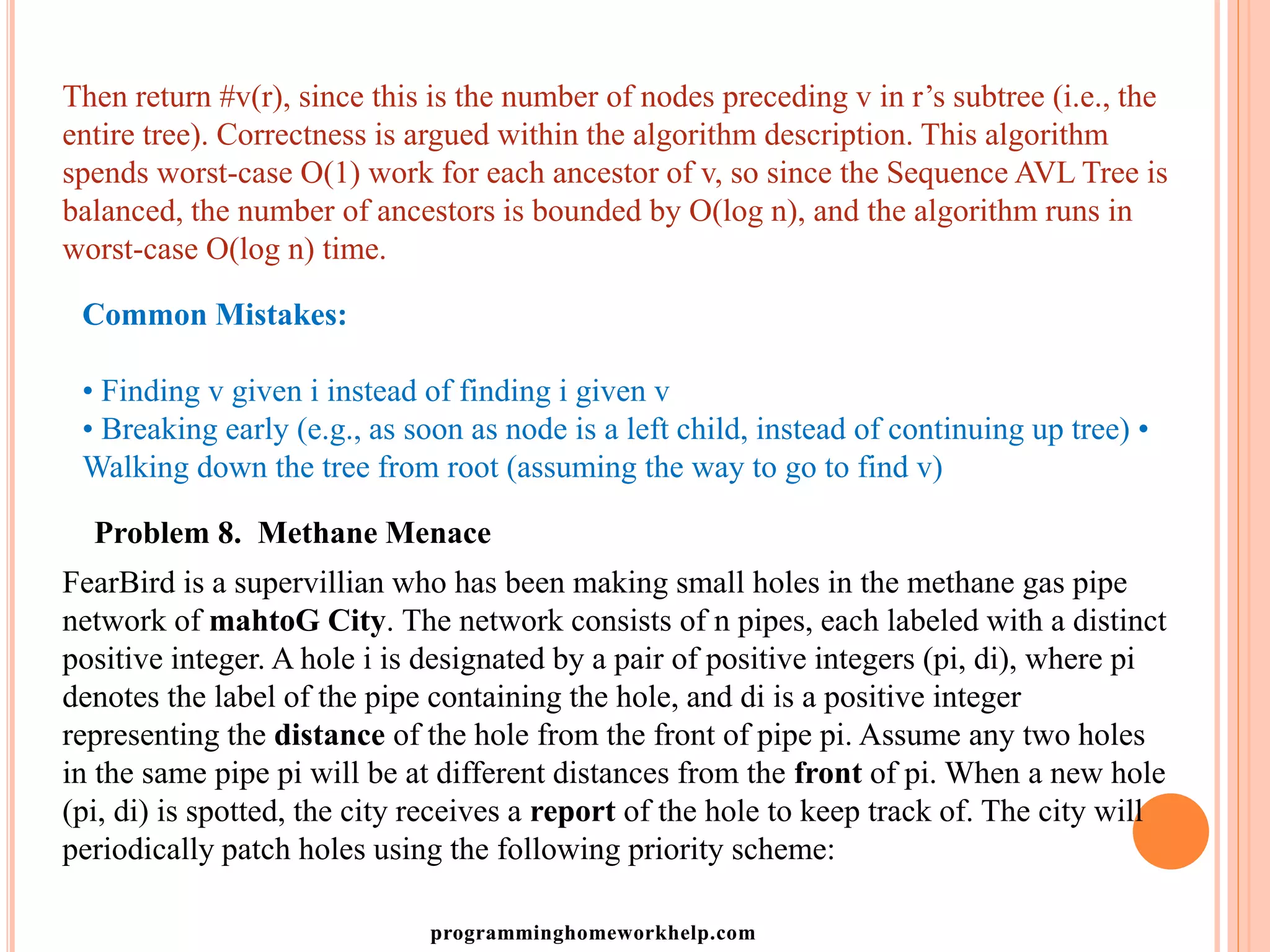 Then return #v(r), since this is the number of nodes preceding v in r’s subtree (i.e., the
entire tree). Correctness is argued within the algorithm description. This algorithm
spends worst-case O(1) work for each ancestor of v, so since the Sequence AVL Tree is
balanced, the number of ancestors is bounded by O(log n), and the algorithm runs in
worst-case O(log n) time.
Common Mistakes:
• Finding v given i instead of finding i given v
• Breaking early (e.g., as soon as node is a left child, instead of continuing up tree) •
Walking down the tree from root (assuming the way to go to find v)
Problem 8. Methane Menace
FearBird is a supervillian who has been making small holes in the methane gas pipe
network of mahtoG City. The network consists of n pipes, each labeled with a distinct
positive integer. A hole i is designated by a pair of positive integers (pi, di), where pi
denotes the label of the pipe containing the hole, and di is a positive integer
representing the distance of the hole from the front of pipe pi. Assume any two holes
in the same pipe pi will be at different distances from the front of pi. When a new hole
(pi, di) is spotted, the city receives a report of the hole to keep track of. The city will
periodically patch holes using the following priority scheme:
programminghomeworkhelp.com
 
