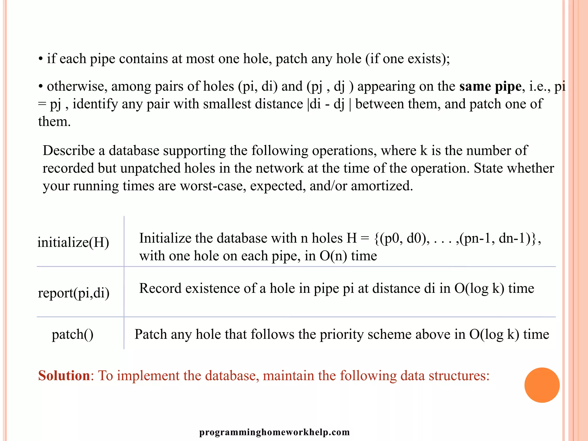 • if each pipe contains at most one hole, patch any hole (if one exists);
• otherwise, among pairs of holes (pi, di) and (pj , dj ) appearing on the same pipe, i.e., pi
= pj , identify any pair with smallest distance |di - dj | between them, and patch one of
them.
Describe a database supporting the following operations, where k is the number of
recorded but unpatched holes in the network at the time of the operation. State whether
your running times are worst-case, expected, and/or amortized.
initialize(H)
report(pi,di)
patch()
Initialize the database with n holes H = {(p0, d0), . . . ,(pn-1, dn-1)},
with one hole on each pipe, in O(n) time
Record existence of a hole in pipe pi at distance di in O(log k) time
Patch any hole that follows the priority scheme above in O(log k) time
Solution: To implement the database, maintain the following data structures:
programminghomeworkhelp.com
 