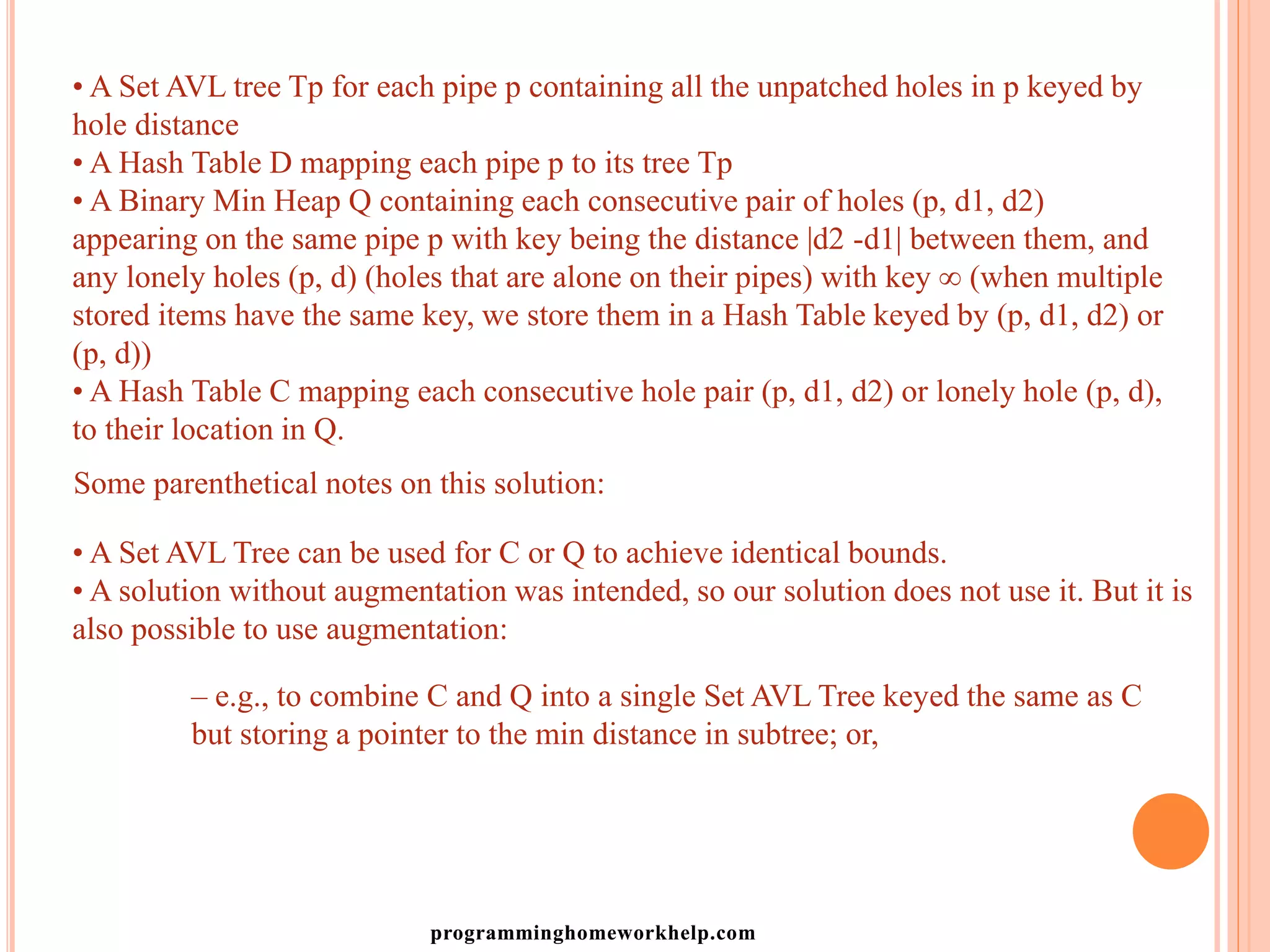 • A Set AVL tree Tp for each pipe p containing all the unpatched holes in p keyed by
hole distance
• A Hash Table D mapping each pipe p to its tree Tp
• A Binary Min Heap Q containing each consecutive pair of holes (p, d1, d2)
appearing on the same pipe p with key being the distance |d2 -d1| between them, and
any lonely holes (p, d) (holes that are alone on their pipes) with key ∞ (when multiple
stored items have the same key, we store them in a Hash Table keyed by (p, d1, d2) or
(p, d))
• A Hash Table C mapping each consecutive hole pair (p, d1, d2) or lonely hole (p, d),
to their location in Q.
Some parenthetical notes on this solution:
• A Set AVL Tree can be used for C or Q to achieve identical bounds.
• A solution without augmentation was intended, so our solution does not use it. But it is
also possible to use augmentation:
– e.g., to combine C and Q into a single Set AVL Tree keyed the same as C
but storing a pointer to the min distance in subtree; or,
programminghomeworkhelp.com
 