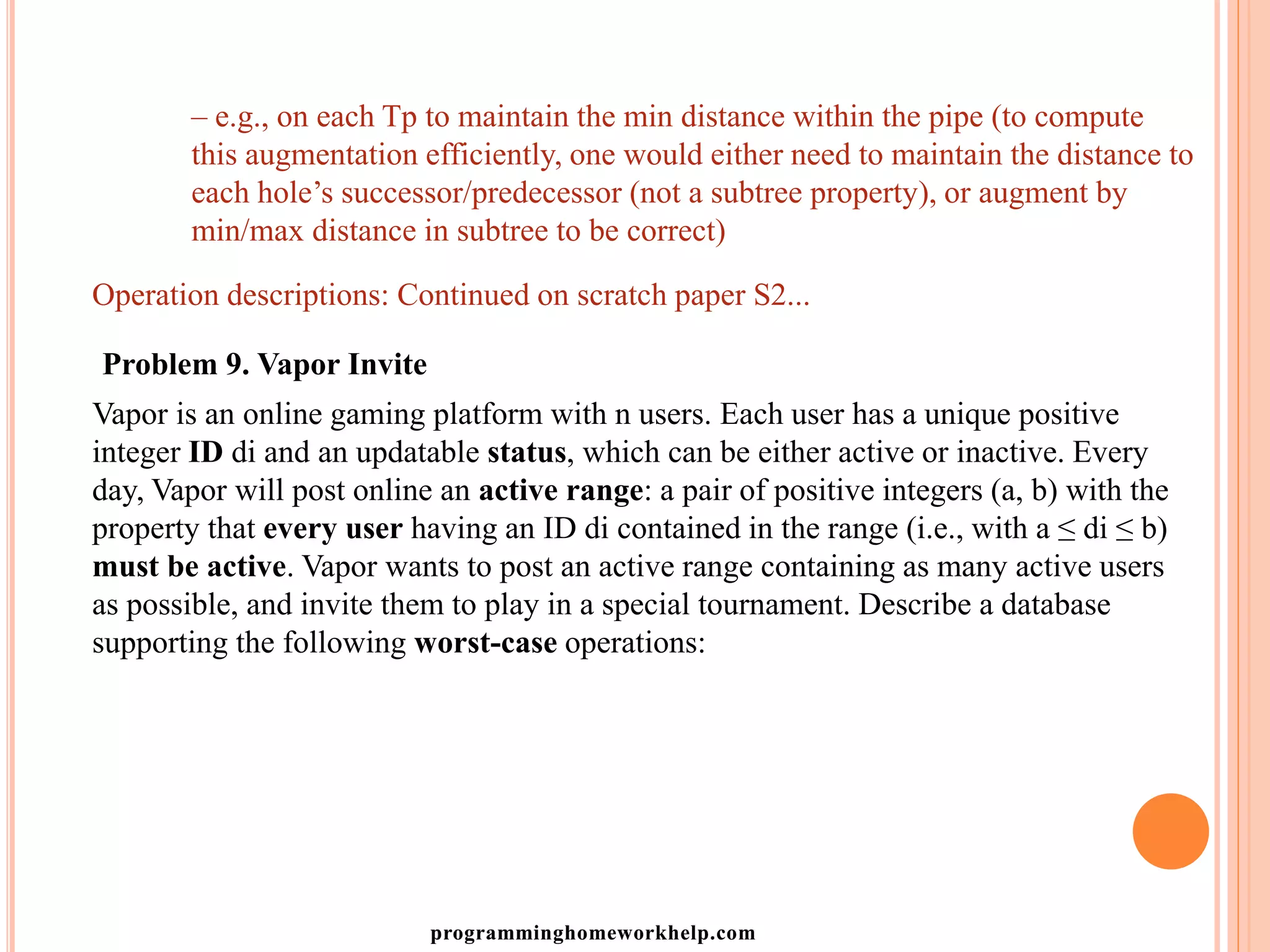 – e.g., on each Tp to maintain the min distance within the pipe (to compute
this augmentation efficiently, one would either need to maintain the distance to
each hole’s successor/predecessor (not a subtree property), or augment by
min/max distance in subtree to be correct)
Operation descriptions: Continued on scratch paper S2...
Problem 9. Vapor Invite
Vapor is an online gaming platform with n users. Each user has a unique positive
integer ID di and an updatable status, which can be either active or inactive. Every
day, Vapor will post online an active range: a pair of positive integers (a, b) with the
property that every user having an ID di contained in the range (i.e., with a ≤ di ≤ b)
must be active. Vapor wants to post an active range containing as many active users
as possible, and invite them to play in a special tournament. Describe a database
supporting the following worst-case operations:
programminghomeworkhelp.com
 