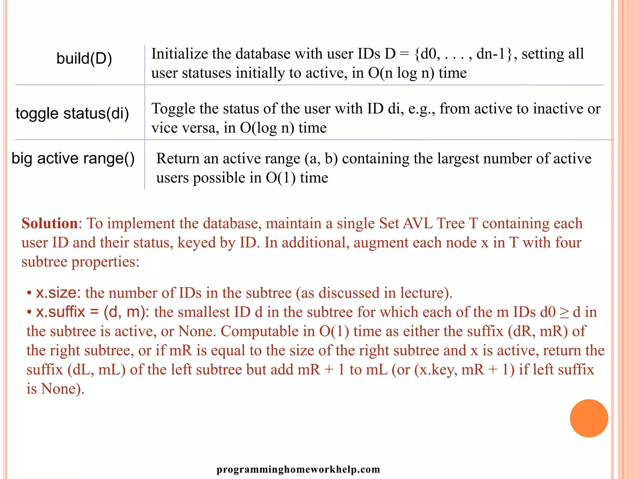build(D) Initialize the database with user IDs D = {d0, . . . , dn-1}, setting all
user statuses initially to active, in O(n log n) time
toggle status(di) Toggle the status of the user with ID di, e.g., from active to inactive or
vice versa, in O(log n) time
big active range() Return an active range (a, b) containing the largest number of active
users possible in O(1) time
Solution: To implement the database, maintain a single Set AVL Tree T containing each
user ID and their status, keyed by ID. In additional, augment each node x in T with four
subtree properties:
• x.size: the number of IDs in the subtree (as discussed in lecture).
• x.suffix = (d, m): the smallest ID d in the subtree for which each of the m IDs d0 ≥ d in
the subtree is active, or None. Computable in O(1) time as either the suffix (dR, mR) of
the right subtree, or if mR is equal to the size of the right subtree and x is active, return the
suffix (dL, mL) of the left subtree but add mR + 1 to mL (or (x.key, mR + 1) if left suffix
is None).
programminghomeworkhelp.com
 