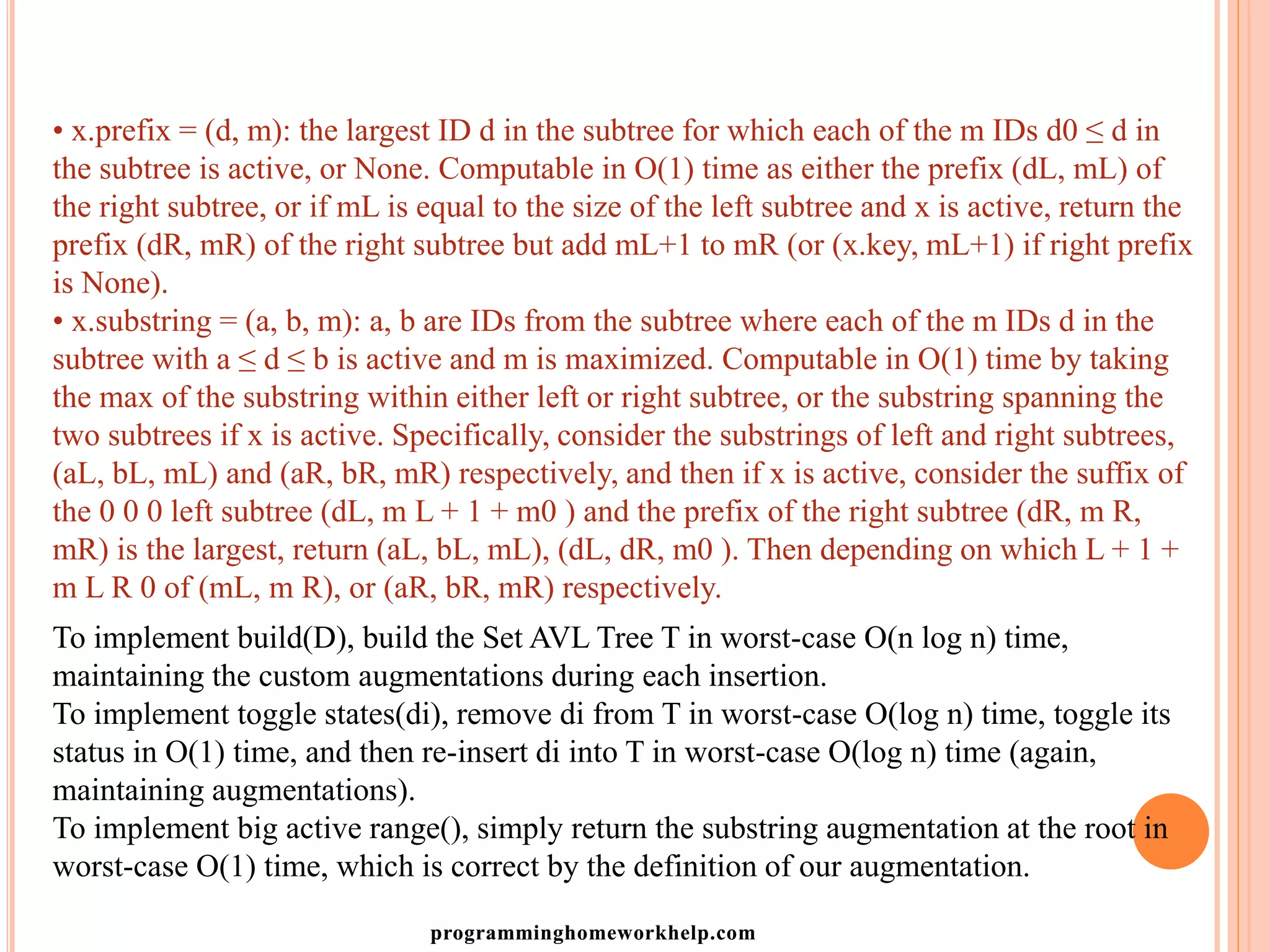 • x.prefix = (d, m): the largest ID d in the subtree for which each of the m IDs d0 ≤ d in
the subtree is active, or None. Computable in O(1) time as either the prefix (dL, mL) of
the right subtree, or if mL is equal to the size of the left subtree and x is active, return the
prefix (dR, mR) of the right subtree but add mL+1 to mR (or (x.key, mL+1) if right prefix
is None).
• x.substring = (a, b, m): a, b are IDs from the subtree where each of the m IDs d in the
subtree with a ≤ d ≤ b is active and m is maximized. Computable in O(1) time by taking
the max of the substring within either left or right subtree, or the substring spanning the
two subtrees if x is active. Specifically, consider the substrings of left and right subtrees,
(aL, bL, mL) and (aR, bR, mR) respectively, and then if x is active, consider the suffix of
the 0 0 0 left subtree (dL, m L + 1 + m0 ) and the prefix of the right subtree (dR, m R,
mR) is the largest, return (aL, bL, mL), (dL, dR, m0 ). Then depending on which L + 1 +
m L R 0 of (mL, m R), or (aR, bR, mR) respectively.
To implement build(D), build the Set AVL Tree T in worst-case O(n log n) time,
maintaining the custom augmentations during each insertion.
To implement toggle states(di), remove di from T in worst-case O(log n) time, toggle its
status in O(1) time, and then re-insert di into T in worst-case O(log n) time (again,
maintaining augmentations).
To implement big active range(), simply return the substring augmentation at the root in
worst-case O(1) time, which is correct by the definition of our augmentation.
programminghomeworkhelp.com
 