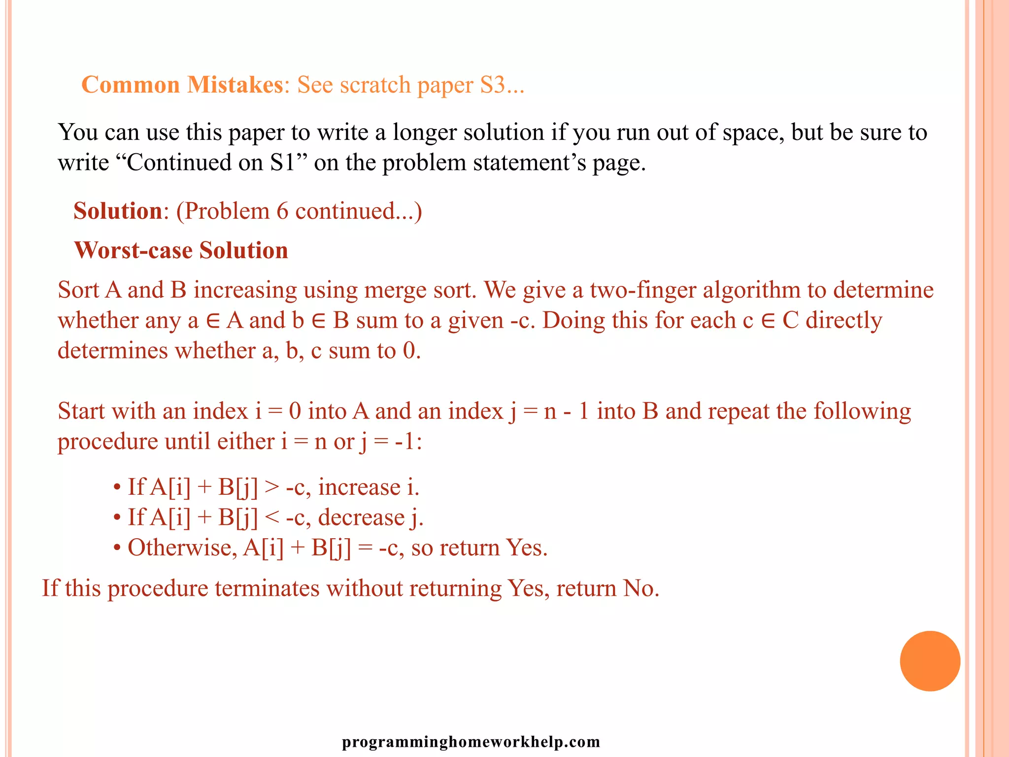Common Mistakes: See scratch paper S3...
You can use this paper to write a longer solution if you run out of space, but be sure to
write “Continued on S1” on the problem statement’s page.
Solution: (Problem 6 continued...)
Worst-case Solution
Sort A and B increasing using merge sort. We give a two-finger algorithm to determine
whether any a ∈ A and b ∈ B sum to a given -c. Doing this for each c ∈ C directly
determines whether a, b, c sum to 0.
Start with an index i = 0 into A and an index j = n - 1 into B and repeat the following
procedure until either i = n or j = -1:
• If A[i] + B[j] > -c, increase i.
• If A[i] + B[j] < -c, decrease j.
• Otherwise, A[i] + B[j] = -c, so return Yes.
If this procedure terminates without returning Yes, return No.
programminghomeworkhelp.com
 