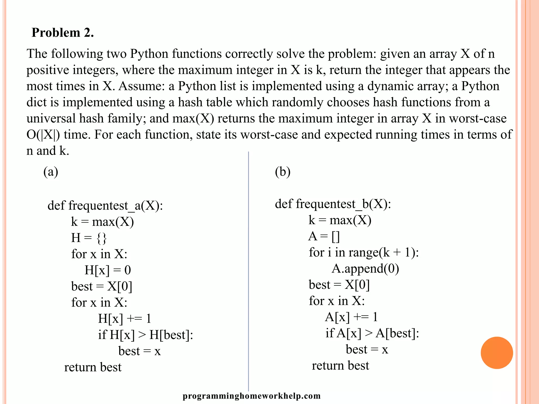 Problem 2.
The following two Python functions correctly solve the problem: given an array X of n
positive integers, where the maximum integer in X is k, return the integer that appears the
most times in X. Assume: a Python list is implemented using a dynamic array; a Python
dict is implemented using a hash table which randomly chooses hash functions from a
universal hash family; and max(X) returns the maximum integer in array X in worst-case
O(|X|) time. For each function, state its worst-case and expected running times in terms of
n and k.
(a)
def frequentest_a(X):
k = max(X)
H = {}
for x in X:
H[x] = 0
best = X[0]
for x in X:
H[x] += 1
if H[x] > H[best]:
best = x
return best
(b)
def frequentest_b(X):
k = max(X)
A = []
for i in range(k + 1):
A.append(0)
best = X[0]
for x in X:
A[x] += 1
if A[x] > A[best]:
best = x
return best
programminghomeworkhelp.com
 