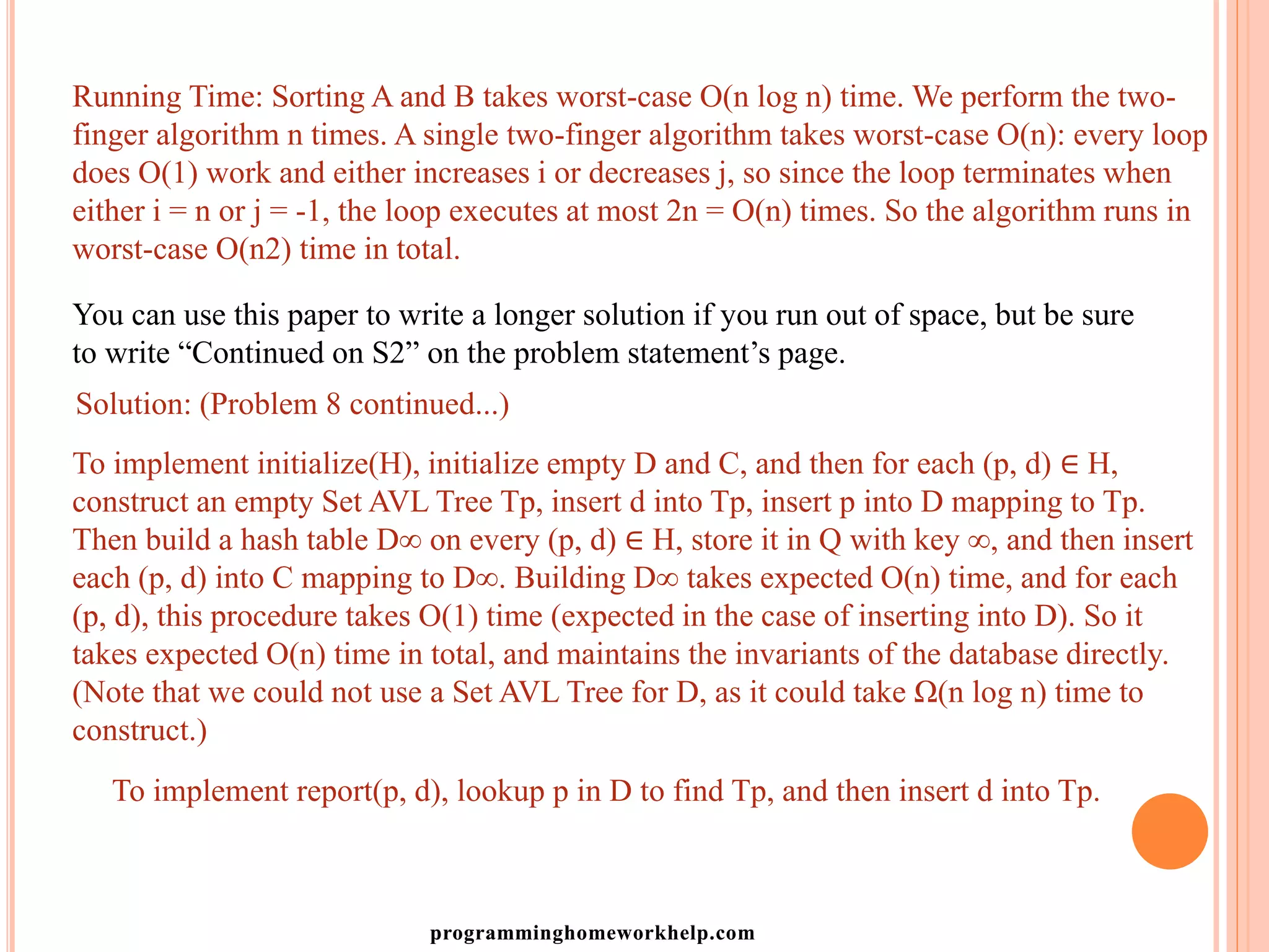 Running Time: Sorting A and B takes worst-case O(n log n) time. We perform the two-
finger algorithm n times. A single two-finger algorithm takes worst-case O(n): every loop
does O(1) work and either increases i or decreases j, so since the loop terminates when
either i = n or j = -1, the loop executes at most 2n = O(n) times. So the algorithm runs in
worst-case O(n2) time in total.
You can use this paper to write a longer solution if you run out of space, but be sure
to write “Continued on S2” on the problem statement’s page.
Solution: (Problem 8 continued...)
To implement initialize(H), initialize empty D and C, and then for each (p, d) ∈ H,
construct an empty Set AVL Tree Tp, insert d into Tp, insert p into D mapping to Tp.
Then build a hash table D∞ on every (p, d) ∈ H, store it in Q with key ∞, and then insert
each (p, d) into C mapping to D∞. Building D∞ takes expected O(n) time, and for each
(p, d), this procedure takes O(1) time (expected in the case of inserting into D). So it
takes expected O(n) time in total, and maintains the invariants of the database directly.
(Note that we could not use a Set AVL Tree for D, as it could take Ω(n log n) time to
construct.)
To implement report(p, d), lookup p in D to find Tp, and then insert d into Tp.
programminghomeworkhelp.com
 