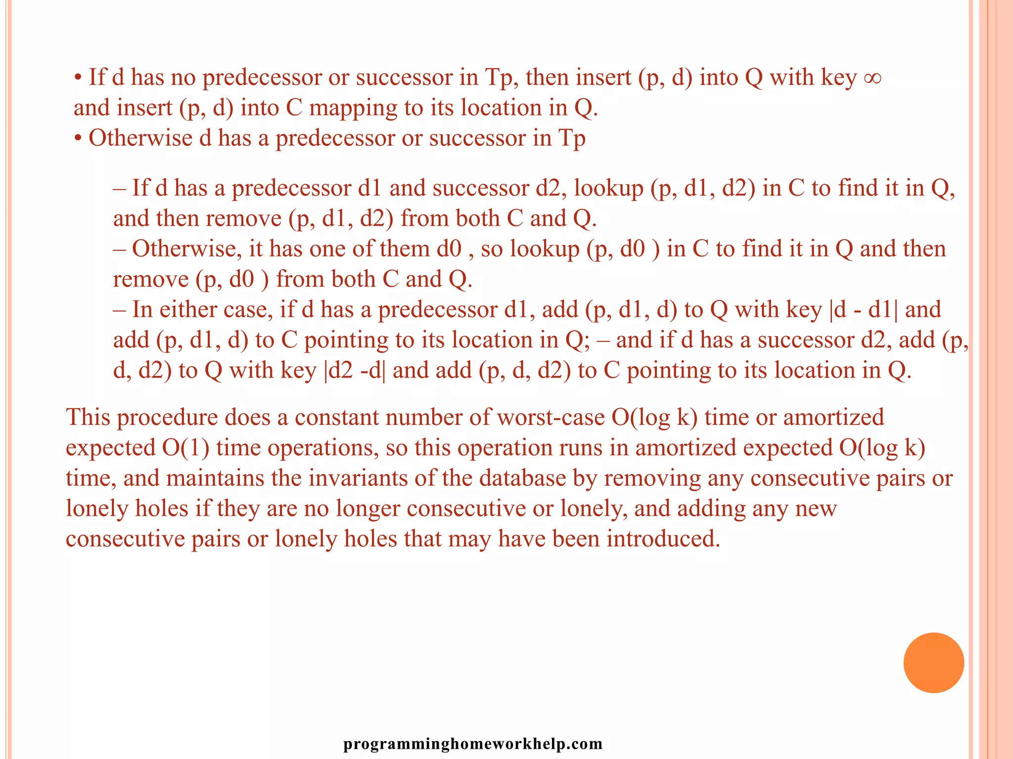 • If d has no predecessor or successor in Tp, then insert (p, d) into Q with key ∞
and insert (p, d) into C mapping to its location in Q.
• Otherwise d has a predecessor or successor in Tp
– If d has a predecessor d1 and successor d2, lookup (p, d1, d2) in C to find it in Q,
and then remove (p, d1, d2) from both C and Q.
– Otherwise, it has one of them d0 , so lookup (p, d0 ) in C to find it in Q and then
remove (p, d0 ) from both C and Q.
– In either case, if d has a predecessor d1, add (p, d1, d) to Q with key |d - d1| and
add (p, d1, d) to C pointing to its location in Q; – and if d has a successor d2, add (p,
d, d2) to Q with key |d2 -d| and add (p, d, d2) to C pointing to its location in Q.
This procedure does a constant number of worst-case O(log k) time or amortized
expected O(1) time operations, so this operation runs in amortized expected O(log k)
time, and maintains the invariants of the database by removing any consecutive pairs or
lonely holes if they are no longer consecutive or lonely, and adding any new
consecutive pairs or lonely holes that may have been introduced.
programminghomeworkhelp.com
 