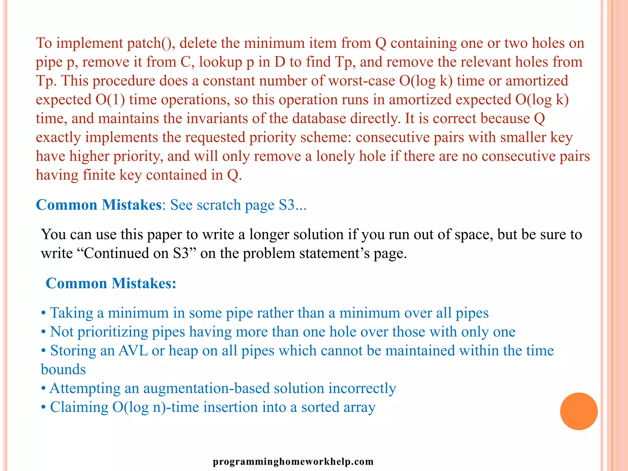 To implement patch(), delete the minimum item from Q containing one or two holes on
pipe p, remove it from C, lookup p in D to find Tp, and remove the relevant holes from
Tp. This procedure does a constant number of worst-case O(log k) time or amortized
expected O(1) time operations, so this operation runs in amortized expected O(log k)
time, and maintains the invariants of the database directly. It is correct because Q
exactly implements the requested priority scheme: consecutive pairs with smaller key
have higher priority, and will only remove a lonely hole if there are no consecutive pairs
having finite key contained in Q.
Common Mistakes: See scratch page S3...
You can use this paper to write a longer solution if you run out of space, but be sure to
write “Continued on S3” on the problem statement’s page.
Common Mistakes:
• Taking a minimum in some pipe rather than a minimum over all pipes
• Not prioritizing pipes having more than one hole over those with only one
• Storing an AVL or heap on all pipes which cannot be maintained within the time
bounds
• Attempting an augmentation-based solution incorrectly
• Claiming O(log n)-time insertion into a sorted array
programminghomeworkhelp.com
 
