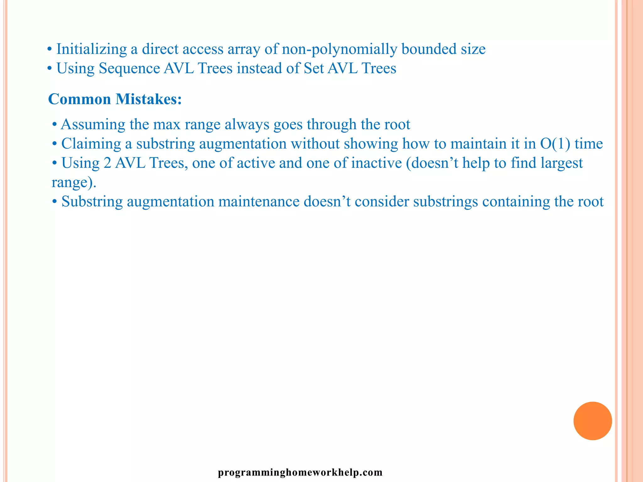 • Initializing a direct access array of non-polynomially bounded size
• Using Sequence AVL Trees instead of Set AVL Trees
Common Mistakes:
• Assuming the max range always goes through the root
• Claiming a substring augmentation without showing how to maintain it in O(1) time
• Using 2 AVL Trees, one of active and one of inactive (doesn’t help to find largest
range).
• Substring augmentation maintenance doesn’t consider substrings containing the root
programminghomeworkhelp.com
 