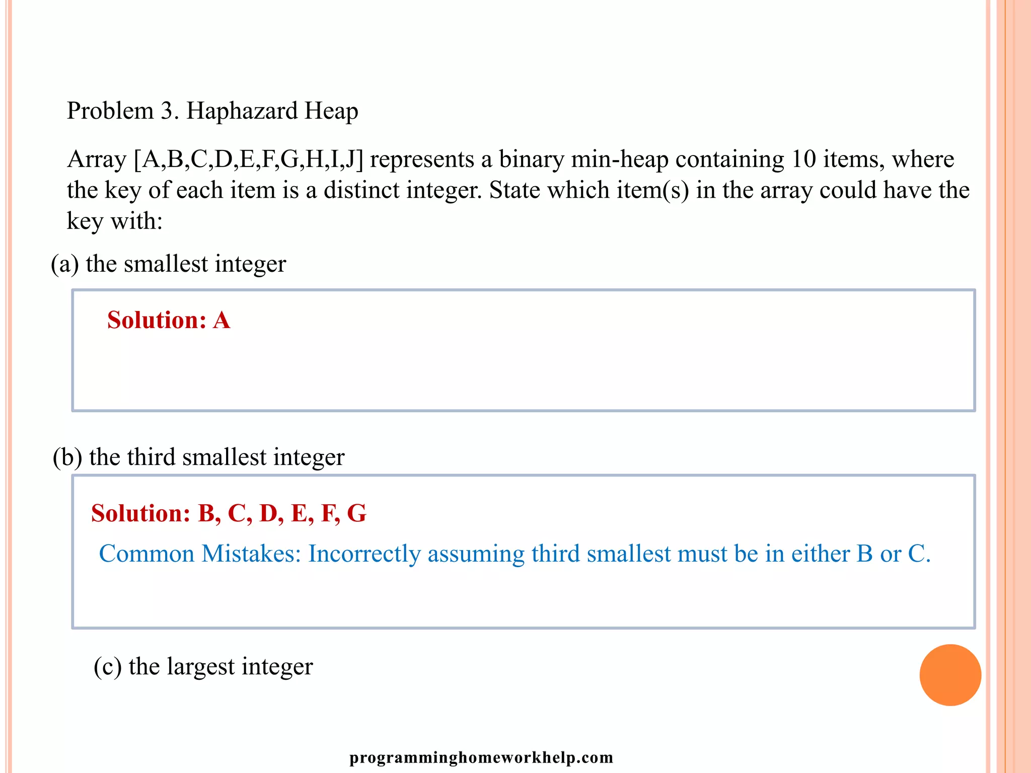 Problem 3. Haphazard Heap
Array [A,B,C,D,E,F,G,H,I,J] represents a binary min-heap containing 10 items, where
the key of each item is a distinct integer. State which item(s) in the array could have the
key with:
(a) the smallest integer
Solution: A
(b) the third smallest integer
Solution: B, C, D, E, F, G
Common Mistakes: Incorrectly assuming third smallest must be in either B or C.
(c) the largest integer
programminghomeworkhelp.com
 