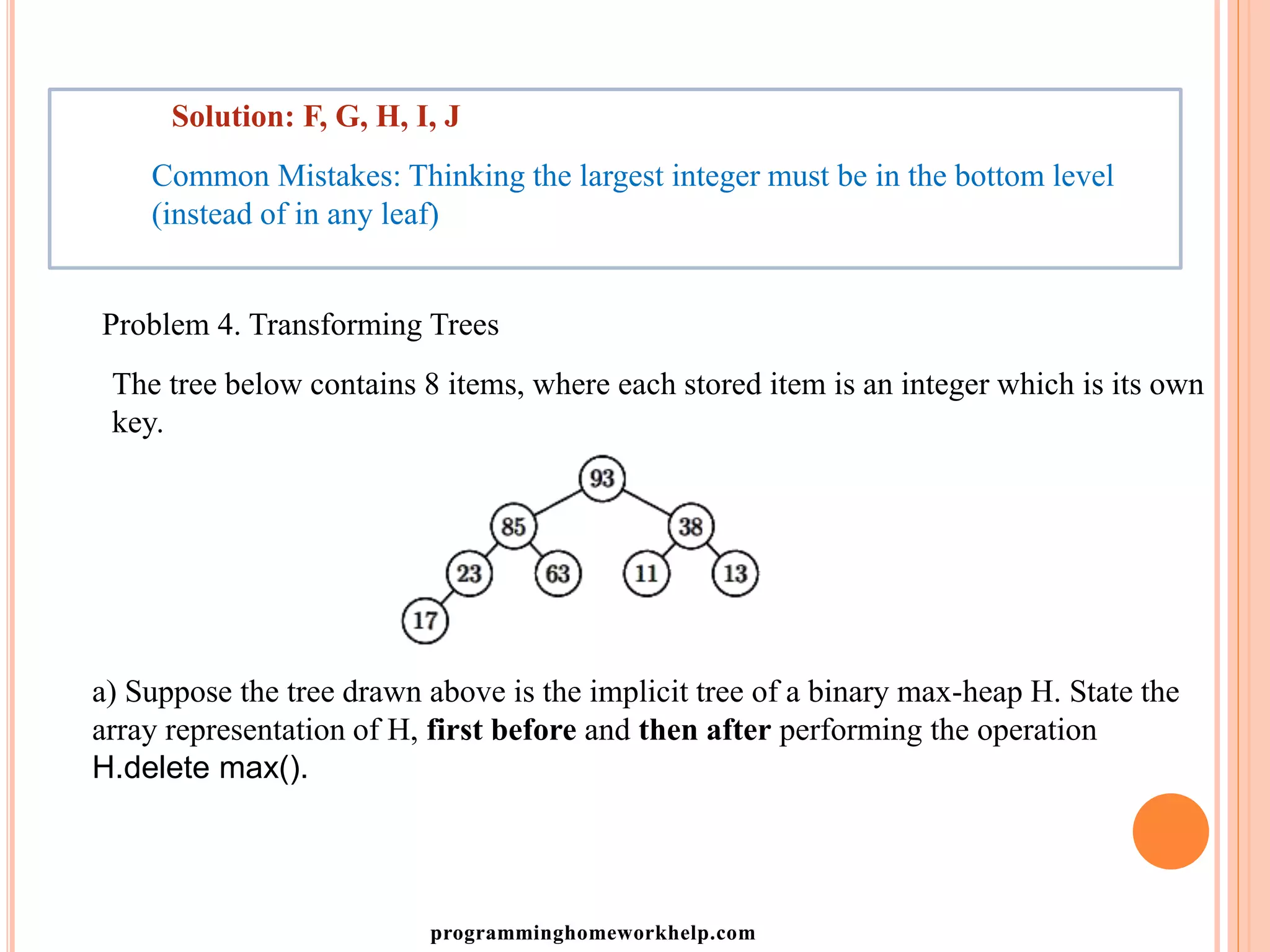 Solution: F, G, H, I, J
Common Mistakes: Thinking the largest integer must be in the bottom level
(instead of in any leaf)
Problem 4. Transforming Trees
The tree below contains 8 items, where each stored item is an integer which is its own
key.
a) Suppose the tree drawn above is the implicit tree of a binary max-heap H. State the
array representation of H, first before and then after performing the operation
H.delete max().
programminghomeworkhelp.com
 