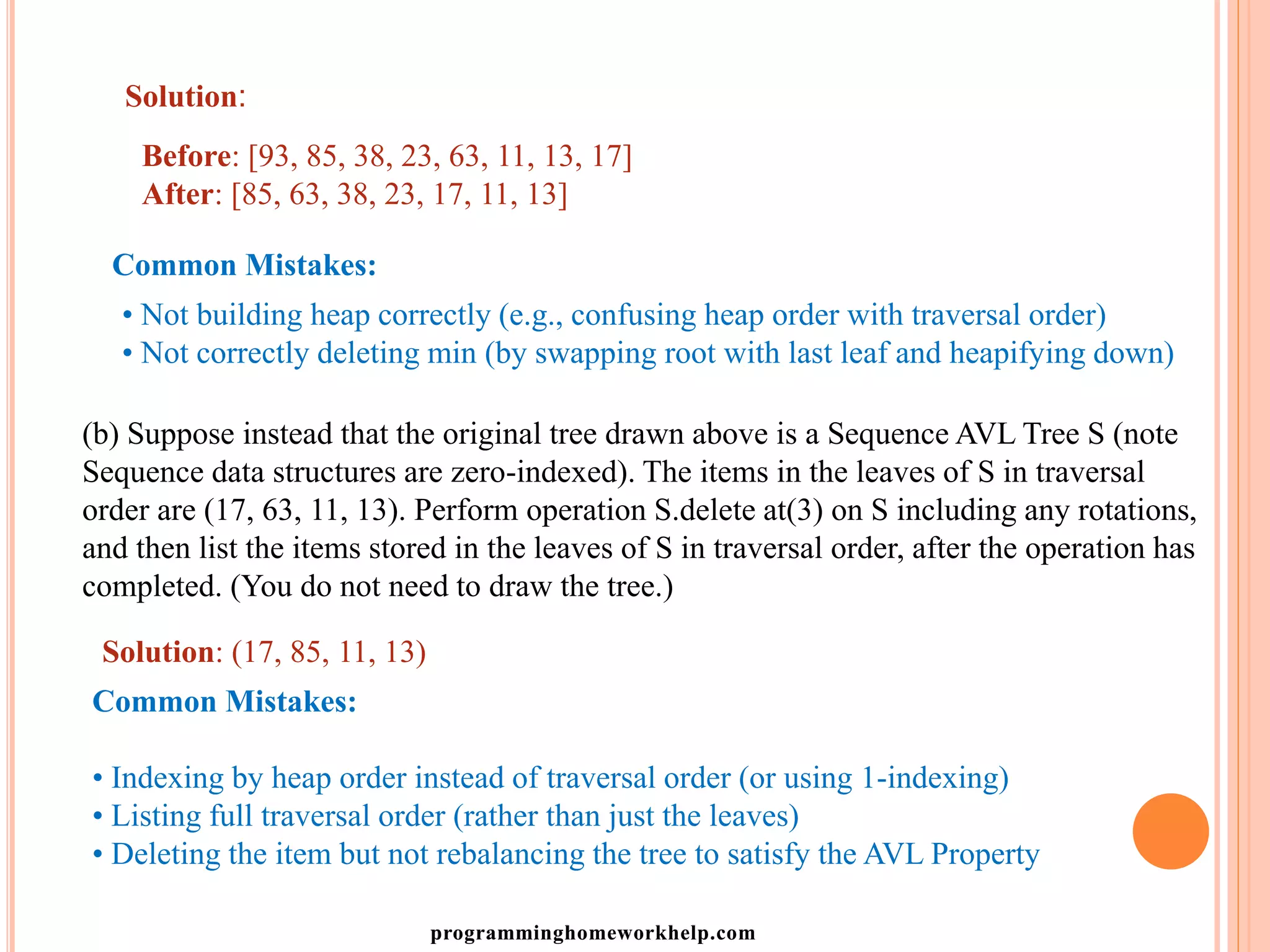 Solution:
Before: [93, 85, 38, 23, 63, 11, 13, 17]
After: [85, 63, 38, 23, 17, 11, 13]
Common Mistakes:
• Not building heap correctly (e.g., confusing heap order with traversal order)
• Not correctly deleting min (by swapping root with last leaf and heapifying down)
(b) Suppose instead that the original tree drawn above is a Sequence AVL Tree S (note
Sequence data structures are zero-indexed). The items in the leaves of S in traversal
order are (17, 63, 11, 13). Perform operation S.delete at(3) on S including any rotations,
and then list the items stored in the leaves of S in traversal order, after the operation has
completed. (You do not need to draw the tree.)
Solution: (17, 85, 11, 13)
Common Mistakes:
• Indexing by heap order instead of traversal order (or using 1-indexing)
• Listing full traversal order (rather than just the leaves)
• Deleting the item but not rebalancing the tree to satisfy the AVL Property
programminghomeworkhelp.com
 