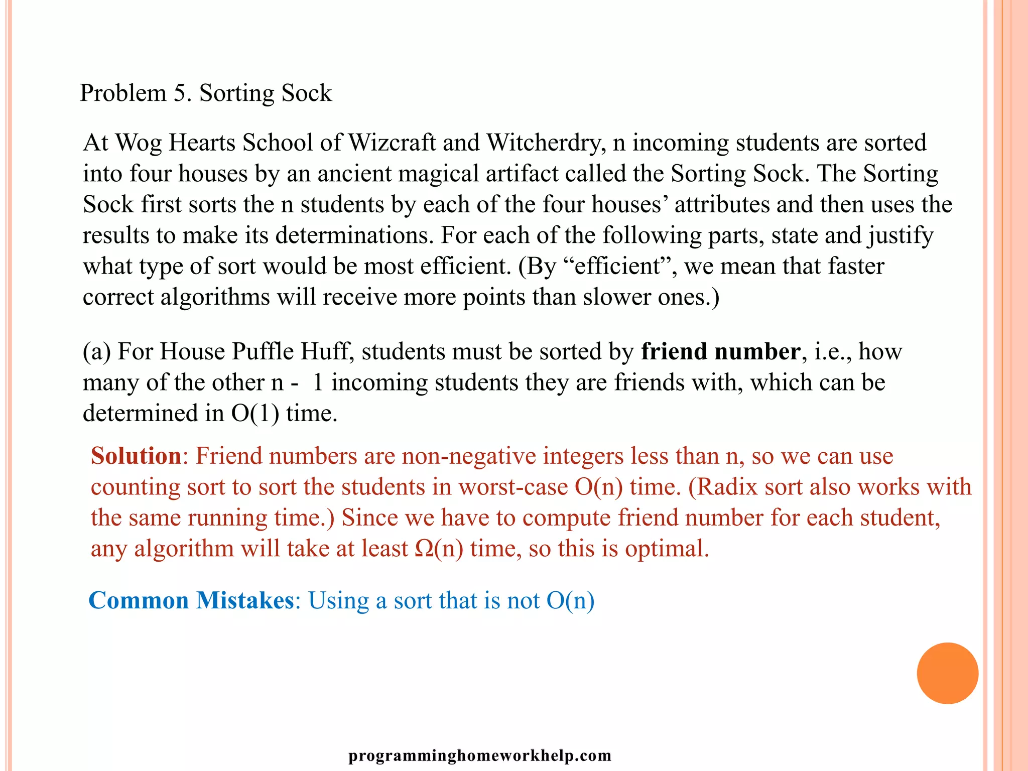 Problem 5. Sorting Sock
At Wog Hearts School of Wizcraft and Witcherdry, n incoming students are sorted
into four houses by an ancient magical artifact called the Sorting Sock. The Sorting
Sock first sorts the n students by each of the four houses’ attributes and then uses the
results to make its determinations. For each of the following parts, state and justify
what type of sort would be most efficient. (By “efficient”, we mean that faster
correct algorithms will receive more points than slower ones.)
(a) For House Puffle Huff, students must be sorted by friend number, i.e., how
many of the other n - 1 incoming students they are friends with, which can be
determined in O(1) time.
Solution: Friend numbers are non-negative integers less than n, so we can use
counting sort to sort the students in worst-case O(n) time. (Radix sort also works with
the same running time.) Since we have to compute friend number for each student,
any algorithm will take at least Ω(n) time, so this is optimal.
Common Mistakes: Using a sort that is not O(n)
programminghomeworkhelp.com
 