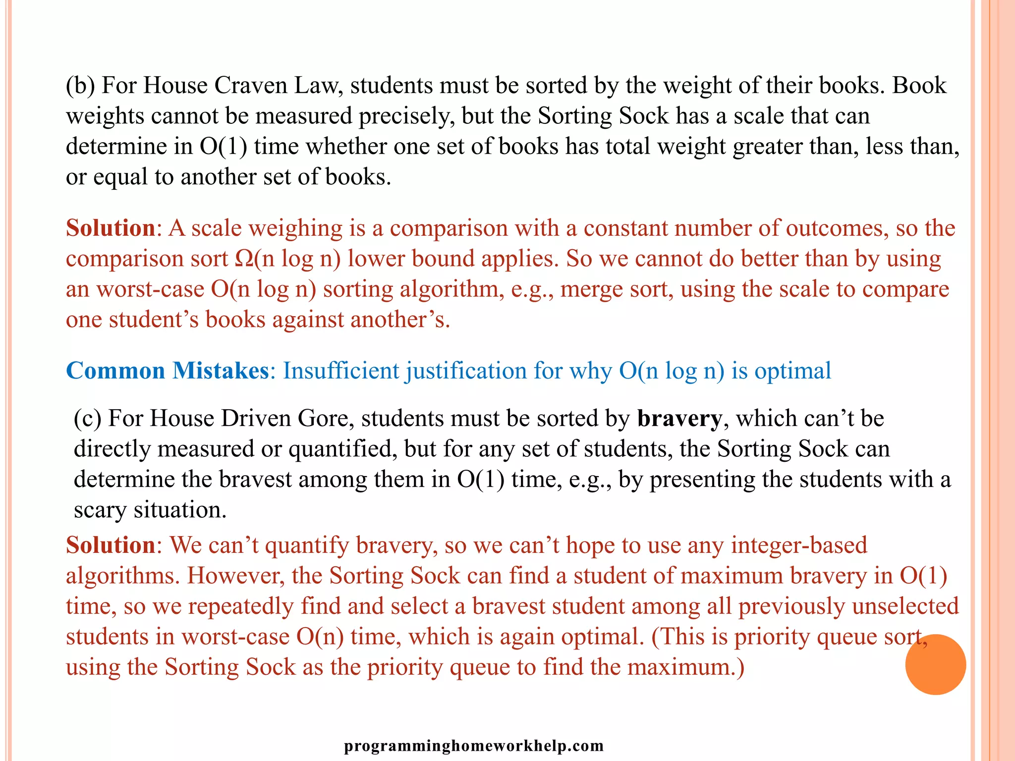 (b) For House Craven Law, students must be sorted by the weight of their books. Book
weights cannot be measured precisely, but the Sorting Sock has a scale that can
determine in O(1) time whether one set of books has total weight greater than, less than,
or equal to another set of books.
Solution: A scale weighing is a comparison with a constant number of outcomes, so the
comparison sort Ω(n log n) lower bound applies. So we cannot do better than by using
an worst-case O(n log n) sorting algorithm, e.g., merge sort, using the scale to compare
one student’s books against another’s.
Common Mistakes: Insufficient justification for why O(n log n) is optimal
(c) For House Driven Gore, students must be sorted by bravery, which can’t be
directly measured or quantified, but for any set of students, the Sorting Sock can
determine the bravest among them in O(1) time, e.g., by presenting the students with a
scary situation.
Solution: We can’t quantify bravery, so we can’t hope to use any integer-based
algorithms. However, the Sorting Sock can find a student of maximum bravery in O(1)
time, so we repeatedly find and select a bravest student among all previously unselected
students in worst-case O(n) time, which is again optimal. (This is priority queue sort,
using the Sorting Sock as the priority queue to find the maximum.)
programminghomeworkhelp.com
 