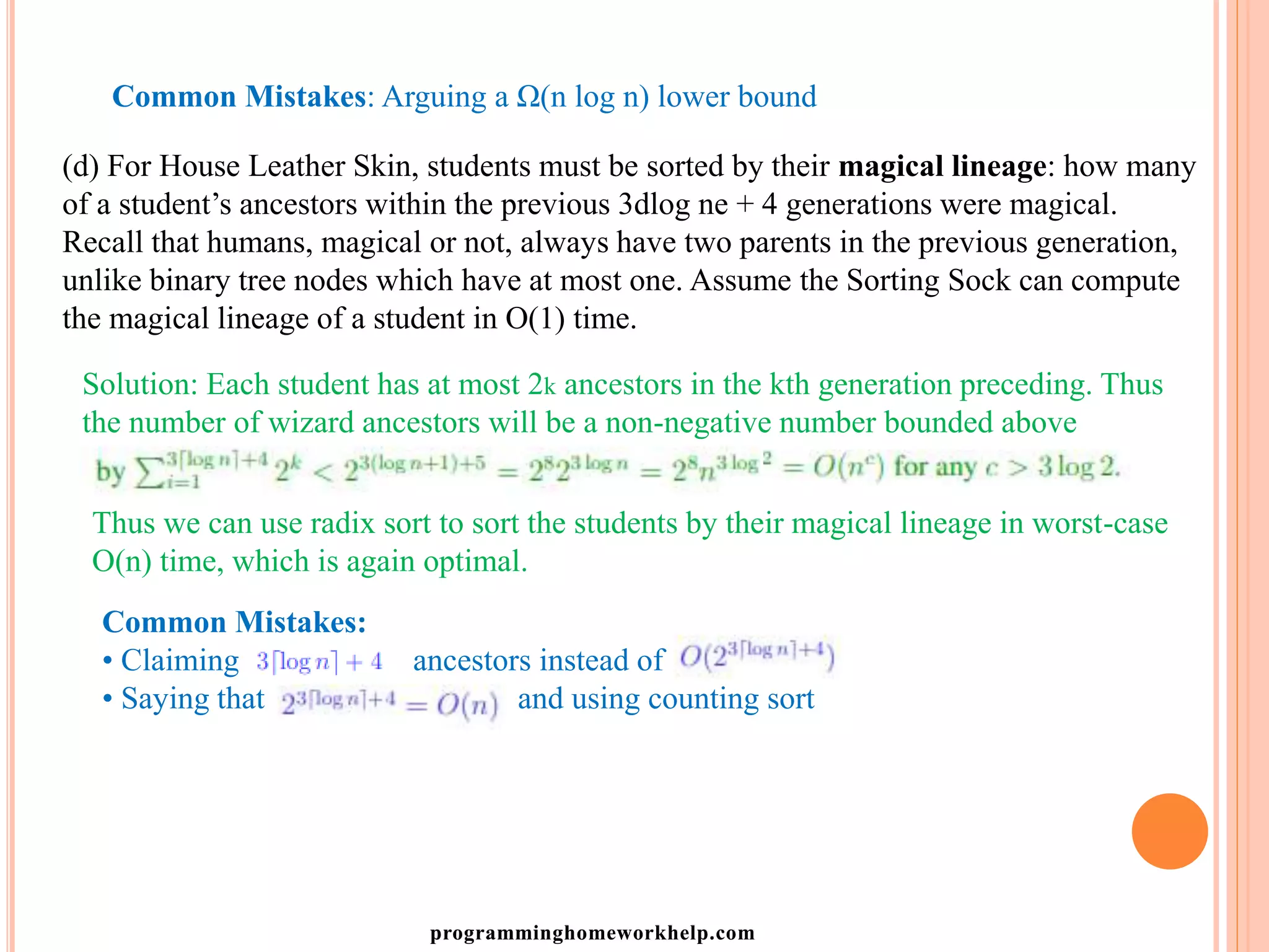 Common Mistakes: Arguing a Ω(n log n) lower bound
(d) For House Leather Skin, students must be sorted by their magical lineage: how many
of a student’s ancestors within the previous 3dlog ne + 4 generations were magical.
Recall that humans, magical or not, always have two parents in the previous generation,
unlike binary tree nodes which have at most one. Assume the Sorting Sock can compute
the magical lineage of a student in O(1) time.
Solution: Each student has at most 2k ancestors in the kth generation preceding. Thus
the number of wizard ancestors will be a non-negative number bounded above
Thus we can use radix sort to sort the students by their magical lineage in worst-case
O(n) time, which is again optimal.
Common Mistakes:
• Claiming ancestors instead of
• Saying that and using counting sort
programminghomeworkhelp.com
 