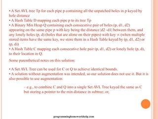 • A Set AVL tree Tp for each pipe p containing all the unpatched holes in p keyed by
hole distance
• A Hash Table D mapping each pipe p to its tree Tp
• A Binary Min Heap Q containing each consecutive pair of holes (p, d1, d2)
appearing on the same pipe p with key being the distance |d2 -d1| between them, and
any lonely holes (p, d) (holes that are alone on their pipes) with key ∞ (when multiple
stored items have the same key, we store them in a Hash Table keyed by (p, d1, d2) or
(p, d))
• A Hash Table C mapping each consecutive hole pair (p, d1, d2) or lonely hole (p, d),
to their location in Q.
Some parenthetical notes on this solution:
• A Set AVL Tree can be used for C or Q to achieve identical bounds.
• A solution without augmentation was intended, so our solution does not use it. But it is
also possible to use augmentation:
– e.g., to combine C and Q into a single Set AVL Tree keyed the same as C
but storing a pointer to the min distance in subtree; or,
programminghomeworkhelp.com
 