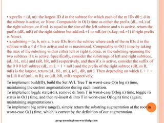 • x.prefix = (d, m): the largest ID d in the subtree for which each of the m IDs d0 ≤ d in
the subtree is active, or None. Computable in O(1) time as either the prefix (dL, mL) of
the right subtree, or if mL is equal to the size of the left subtree and x is active, return the
prefix (dR, mR) of the right subtree but add mL+1 to mR (or (x.key, mL+1) if right prefix
is None).
• x.substring = (a, b, m): a, b are IDs from the subtree where each of the m IDs d in the
subtree with a ≤ d ≤ b is active and m is maximized. Computable in O(1) time by taking
the max of the substring within either left or right subtree, or the substring spanning the
two subtrees if x is active. Specifically, consider the substrings of left and right subtrees,
(aL, bL, mL) and (aR, bR, mR) respectively, and then if x is active, consider the suffix of
the 0 0 0 left subtree (dL, m L + 1 + m0 ) and the prefix of the right subtree (dR, m R,
mR) is the largest, return (aL, bL, mL), (dL, dR, m0 ). Then depending on which L + 1 +
m L R 0 of (mL, m R), or (aR, bR, mR) respectively.
To implement build(D), build the Set AVL Tree T in worst-case O(n log n) time,
maintaining the custom augmentations during each insertion.
To implement toggle states(di), remove di from T in worst-case O(log n) time, toggle its
status in O(1) time, and then re-insert di into T in worst-case O(log n) time (again,
maintaining augmentations).
To implement big active range(), simply return the substring augmentation at the root in
worst-case O(1) time, which is correct by the definition of our augmentation.
programminghomeworkhelp.com
 