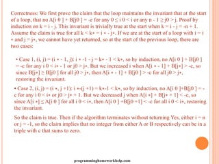 Correctness: We first prove the claim that the loop maintains the invariant that at the start
of a loop, that no A[i 0 ] + B[j0 ] = -c for any 0 ≤ i 0 < i or any n - 1 ≥ j0 > j. Proof by
induction on k = i - j. This invariant is trivially true at the start when k = i - j = -n + 1.
Assume the claim is true for all k < k∗ = i ∗ - j∗. If we are at the start of a loop with i = i
∗ and j = j∗, we cannot have yet returned, so at the start of the previous loop, there are
two cases:
• Case 1, (i, j) = (i ∗ - 1, j): i ∗ -1 - j = k∗ - 1 < k∗, so by induction, no A[i 0 ] + B[j0 ]
= -c for any i 0 < i∗ - 1 or j0 > j∗. But we increased i when A[i ∗ - 1] + B[j∗] > -c, so
since B[j∗] ≥ B[j0 ] for all j0 > j∗, then A[i ∗ - 1] + B[j0 ] > -c for all j0 > j∗,
restoring the invariant.
• Case 2, (i, j) = (i ∗, j +1): i ∗-(j +1) = k∗-1 < k∗, so by induction, no A[i 0 ]+B[j0 ] = -
c for any i 0 < i∗ or j0 > j∗ + 1. But we decreased j when A[i ∗] + B[j∗ + 1] < -c, so
since A[i ∗] ≤ A[i 0 ] for all i 0 < i∗, then A[i 0 ] +B[j0 +1] < -c for all i 0 < i∗, restoring
the invariant.
So the claim is true. Then if the algorithm terminates without returning Yes, either i = n
or j = -1, so the claim implies that no integer from either A or B respectively can be in a
triple with c that sums to zero.
programminghomeworkhelp.com
 