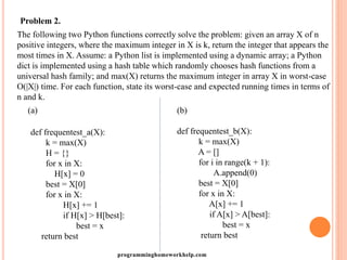 Problem 2.
The following two Python functions correctly solve the problem: given an array X of n
positive integers, where the maximum integer in X is k, return the integer that appears the
most times in X. Assume: a Python list is implemented using a dynamic array; a Python
dict is implemented using a hash table which randomly chooses hash functions from a
universal hash family; and max(X) returns the maximum integer in array X in worst-case
O(|X|) time. For each function, state its worst-case and expected running times in terms of
n and k.
(a)
def frequentest_a(X):
k = max(X)
H = {}
for x in X:
H[x] = 0
best = X[0]
for x in X:
H[x] += 1
if H[x] > H[best]:
best = x
return best
(b)
def frequentest_b(X):
k = max(X)
A = []
for i in range(k + 1):
A.append(0)
best = X[0]
for x in X:
A[x] += 1
if A[x] > A[best]:
best = x
return best
programminghomeworkhelp.com
 