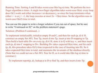 Running Time: Sorting A and B takes worst-case O(n log n) time. We perform the two-
finger algorithm n times. A single two-finger algorithm takes worst-case O(n): every loop
does O(1) work and either increases i or decreases j, so since the loop terminates when
either i = n or j = -1, the loop executes at most 2n = O(n) times. So the algorithm runs in
worst-case O(n2) time in total.
You can use this paper to write a longer solution if you run out of space, but be sure
to write “Continued on S2” on the problem statement’s page.
Solution: (Problem 8 continued...)
To implement initialize(H), initialize empty D and C, and then for each (p, d) ∈ H,
construct an empty Set AVL Tree Tp, insert d into Tp, insert p into D mapping to Tp.
Then build a hash table D∞ on every (p, d) ∈ H, store it in Q with key ∞, and then insert
each (p, d) into C mapping to D∞. Building D∞ takes expected O(n) time, and for each
(p, d), this procedure takes O(1) time (expected in the case of inserting into D). So it
takes expected O(n) time in total, and maintains the invariants of the database directly.
(Note that we could not use a Set AVL Tree for D, as it could take Ω(n log n) time to
construct.)
To implement report(p, d), lookup p in D to find Tp, and then insert d into Tp.
programminghomeworkhelp.com
 
