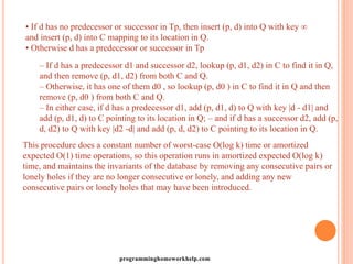 • If d has no predecessor or successor in Tp, then insert (p, d) into Q with key ∞
and insert (p, d) into C mapping to its location in Q.
• Otherwise d has a predecessor or successor in Tp
– If d has a predecessor d1 and successor d2, lookup (p, d1, d2) in C to find it in Q,
and then remove (p, d1, d2) from both C and Q.
– Otherwise, it has one of them d0 , so lookup (p, d0 ) in C to find it in Q and then
remove (p, d0 ) from both C and Q.
– In either case, if d has a predecessor d1, add (p, d1, d) to Q with key |d - d1| and
add (p, d1, d) to C pointing to its location in Q; – and if d has a successor d2, add (p,
d, d2) to Q with key |d2 -d| and add (p, d, d2) to C pointing to its location in Q.
This procedure does a constant number of worst-case O(log k) time or amortized
expected O(1) time operations, so this operation runs in amortized expected O(log k)
time, and maintains the invariants of the database by removing any consecutive pairs or
lonely holes if they are no longer consecutive or lonely, and adding any new
consecutive pairs or lonely holes that may have been introduced.
programminghomeworkhelp.com
 