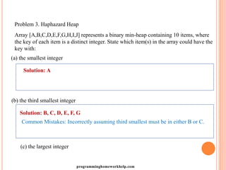 Problem 3. Haphazard Heap
Array [A,B,C,D,E,F,G,H,I,J] represents a binary min-heap containing 10 items, where
the key of each item is a distinct integer. State which item(s) in the array could have the
key with:
(a) the smallest integer
Solution: A
(b) the third smallest integer
Solution: B, C, D, E, F, G
Common Mistakes: Incorrectly assuming third smallest must be in either B or C.
(c) the largest integer
programminghomeworkhelp.com
 