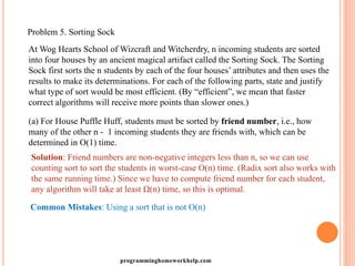 Problem 5. Sorting Sock
At Wog Hearts School of Wizcraft and Witcherdry, n incoming students are sorted
into four houses by an ancient magical artifact called the Sorting Sock. The Sorting
Sock first sorts the n students by each of the four houses’ attributes and then uses the
results to make its determinations. For each of the following parts, state and justify
what type of sort would be most efficient. (By “efficient”, we mean that faster
correct algorithms will receive more points than slower ones.)
(a) For House Puffle Huff, students must be sorted by friend number, i.e., how
many of the other n - 1 incoming students they are friends with, which can be
determined in O(1) time.
Solution: Friend numbers are non-negative integers less than n, so we can use
counting sort to sort the students in worst-case O(n) time. (Radix sort also works with
the same running time.) Since we have to compute friend number for each student,
any algorithm will take at least Ω(n) time, so this is optimal.
Common Mistakes: Using a sort that is not O(n)
programminghomeworkhelp.com
 