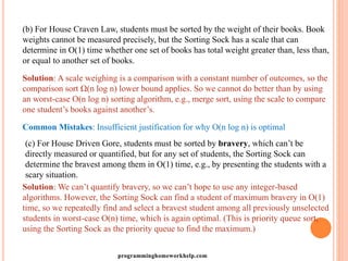 (b) For House Craven Law, students must be sorted by the weight of their books. Book
weights cannot be measured precisely, but the Sorting Sock has a scale that can
determine in O(1) time whether one set of books has total weight greater than, less than,
or equal to another set of books.
Solution: A scale weighing is a comparison with a constant number of outcomes, so the
comparison sort Ω(n log n) lower bound applies. So we cannot do better than by using
an worst-case O(n log n) sorting algorithm, e.g., merge sort, using the scale to compare
one student’s books against another’s.
Common Mistakes: Insufficient justification for why O(n log n) is optimal
(c) For House Driven Gore, students must be sorted by bravery, which can’t be
directly measured or quantified, but for any set of students, the Sorting Sock can
determine the bravest among them in O(1) time, e.g., by presenting the students with a
scary situation.
Solution: We can’t quantify bravery, so we can’t hope to use any integer-based
algorithms. However, the Sorting Sock can find a student of maximum bravery in O(1)
time, so we repeatedly find and select a bravest student among all previously unselected
students in worst-case O(n) time, which is again optimal. (This is priority queue sort,
using the Sorting Sock as the priority queue to find the maximum.)
programminghomeworkhelp.com
 