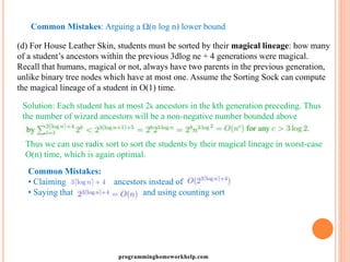 Common Mistakes: Arguing a Ω(n log n) lower bound
(d) For House Leather Skin, students must be sorted by their magical lineage: how many
of a student’s ancestors within the previous 3dlog ne + 4 generations were magical.
Recall that humans, magical or not, always have two parents in the previous generation,
unlike binary tree nodes which have at most one. Assume the Sorting Sock can compute
the magical lineage of a student in O(1) time.
Solution: Each student has at most 2k ancestors in the kth generation preceding. Thus
the number of wizard ancestors will be a non-negative number bounded above
Thus we can use radix sort to sort the students by their magical lineage in worst-case
O(n) time, which is again optimal.
Common Mistakes:
• Claiming ancestors instead of
• Saying that and using counting sort
programminghomeworkhelp.com
 