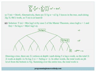 so T (n) = O(n4). Alternatively, there are 32 lg n = n2 lg 3 leaves in the tree, each doing
2lg 3). Θ(1) work, so T (n) is at least Ω
(c) Solution: T (n) = Θ(n log2 n) by case 2 of the Master Theorem, since logb a = 1 and
f(n) = 5n log n = Θ(n1 log1 n).
Drawing a tree, there are 2i vertices at depth i each doing 5 n log n work, so the total 2i
2i work at depth i is 5n log 2 n i = 5n(log n− i). In other words, the total work on jth
level from the bottom is 5nj. Summing over the entire tree, the total work is
programminghomeworkhelp.com
 