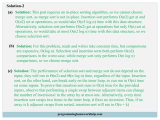 Solution-2
(a) Solution: This part requires an in-place sorting algorithm, so we cannot choose
merge sort, as merge sort is not in-place. Insertion sort performs O(n2) get at and
O(n2) set at operations, so would take O(n3 log n) time with this data structure.
Alternatively, selection sort performs O(n2) get at operations but only O(n) set at
operations, so would take at most O(n2 log n) time with this data structure, so we
choose selection sort.
(b) Solution: For this problem, reads and writes take constant time, but comparisons
are expensive, O(log n). Selection and insertion sorts both perform O(n2)
comparisons in the worst case, while merge sort only performs O(n log n)
comparisons, so we choose merge sort.
(c) Solution: The performance of selection sort and merge sort do not depend on the
input; they will run in Θ(n2) and Θ(n log n) time, regardless of the input. Insertion
sort, on the other hand, can break early on the inner loop, so can run in O(n) time
on some inputs. To prove that insertion sort runs in O(n) time for the provided
inputs, observe that performing a single swap between adjacent items can change
the number of inversions1 in the array by at most one. Alternatively, every time
insertion sort swaps two items in the inner loop, it fixes an inversion. Thus, if an
array is k adjacent swaps from sorted, insertion sort will run in O(n + k)
programminghomeworkhelp.com
 