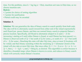 time. For this problem, since k = log log n = O(n), insertion sort runs in O(n) time, so we
choose insertion sort.
Rubric:
• 2 points for choice of sorting algorithm
• 3 points for justification
• Partial credit may be awarded
Solution -3.
Solution: We can generalize the idea of binary search to search quickly from both ends.
The idea will be to alternately search inward from either end of the island exponentially
until Πcard just passes Datum, and then use normal binary search to pinpoint Datum’s
precise location. Specifically, tell Πcard to alternately teleport to 2i and n − 2i for
increasing i starting at 0 until either Datum is found, or until Datum has been passed, i.e.,
Datum is observed north of 2j−1 but south of 2j for some j, or south of n − 2j−1 but north
of n − 2j for some j. Reaching this state will take O(j) time, since at most 2j locations will
be visited, and then binary searching within the remaining 2j−1 kilometer stretch of the
island will also take at most O(j) time. But since either 2j−1 < k < 2j or n− 2j < n− k < n−
2j−1, then j − 1 < lg k < j and j = O(log k), as desired. This algorithm is correct because it
identifies a bounded range where Datum is known to exists, and reduces to binary search
which will correctly return Datum’s location.
programminghomeworkhelp.com
 