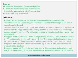 Rubric:
• 6 points for description of a correct algorithm
• 2 points for a correct argument of correctness
• 2 points for a correct analysis of running time
• Partial credit may be awarded
Solution -4.
Solution: We will implement the database by maintaining two data structures:
• a doubly-linked list L containing the sequence of all undeleted messages in the chat in
chronological order, and
• a sorted array S of pairs (v, pv) keyed on v, where v is a viewer ID and pv is a pointer to
a viewer-specific singly-linked list Lv storing pointers to all the nodes in L containing a
message posted by viewer v. We will use pv pointing to None to signify that viewer v has
been banned.
To support build(V), initialize L to be an empty linked list in O(1) time, initialize S of size
n = |V| containing (v, pv) for each viewer v ∈ V in O(n) time, initialize the empty linked
list Lv for each v ∈ V in O(1) time each, and then sort S in O(n log n) time, e.g., using
merge sort. This operation takes worst-case O(n log n) time in total, and maintains the
invariants of the database.
To support send(v, m), find Lv by searching for v in S in worst-case O(log n) time, and
then, if Lv is not None (i.e., the user is not banned), insert m into a node x at the front of
programminghomeworkhelp.com
 