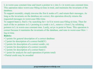 L in worst-case constant time and insert a pointer to x into Lv in worst-case constant time.
This operation takes worst-case O(log n) time in total, and maintains the invariants of the
database.
To support recent(k), simply traverse the first k nodes of L and return their messages. As
long as the invariants on the database are correct, this operation directly returns the
requested messages in worst-case O(k) time.
To support ban(v), find Lv by searching for v in S in worst-case O(log n) time. Then for
each of the nv pointers in Lv pointing to a node x in L, remove x from L by relinking
pointers in L in worst-case constant time. Lastly, set pv to point to None. This operation is
correct because it maintains the invariants of the database, and runs in worst-case O(nv +
log n) time.
Rubric:
• 3 points for general description of a correct database
• 2 point for description of a correct build(V)
• 2 points for description of a correct send(v, m)
• 2 points for description of a correct recent(k
• 2 points for description of a correct ban(v)
• 1 point for analysis for each operation (4 points total)
• Partial credit may be awarded
programminghomeworkhelp.com
 