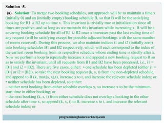 Solution -5.
(a) Solution: To merge two booking schedules, our approach will be to maintain a time x
(initially 0) and an (initially empty) booking schedule B, so that B will be the satisfying
booking for R1 ∪ R2 up to time x. This invariant is trivially true at initialization since all
times are positive, and so long as we maintain this invariant while increasing x, B will be a
covering booking schedule for all of R1 ∪ R2 once x increases past the last ending time of
any request (will be satisfying except for possible adjacent bookings with the same number
of rooms reserved). During this process, we also maintain indices i1 and i2 (initially zero)
into booking schedules B1 and B2 respectively, which will each correspond to the index of
the earliest room booking from its respective schedule whose ending time is strictly after x.
Now we perform a loop to repeatedly increase x and append a new booking request to B so
as to satisfy the invariant, until all requests from B1 and B2 have been processed, i.e., i1 =
|B1| and i2 = |B2|. There are five cases, either: • one schedule has been depleted (either i1 =
|B1| or i2 = |B2|), so take the next booking request (k, s, t) from the non-depleted schedule,
and append to B (k, max(s, x),t), increase x to t, and increase the relevent schedule index; or
• neither schedule has been depleted, so either:
– neither next booking from either schedule overlaps x, so increase x to be the minimum
start time in either booking; or
– the next booking (k, s, t) from either schedule does not overlap a booking in the other
schedule after time x, so append (k, x, t) to B, increase x to t, and increase the relevant
schedule index; or
programminghomeworkhelp.com
 