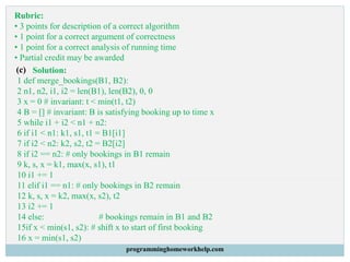 Rubric:
• 3 points for description of a correct algorithm
• 1 point for a correct argument of correctness
• 1 point for a correct analysis of running time
• Partial credit may be awarded
(c) Solution:
1 def merge_bookings(B1, B2):
2 n1, n2, i1, i2 = len(B1), len(B2), 0, 0
3 x = 0 # invariant: t < min(t1, t2)
4 B = [] # invariant: B is satisfying booking up to time x
5 while i1 + i2 < n1 + n2:
6 if i1 < n1: k1, s1, t1 = B1[i1]
7 if i2 < n2: k2, s2, t2 = B2[i2]
8 if i2 == n2: # only bookings in B1 remain
9 k, s, x = k1, max(x, s1), t1
10 i1 += 1
11 elif i1 == n1: # only bookings in B2 remain
12 k, s, x = k2, max(x, s2), t2
13 i2 += 1
14 else: # bookings remain in B1 and B2
15if x < min(s1, s2): # shift x to start of first booking
16 x = min(s1, s2)
programminghomeworkhelp.com
 