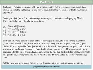 Problem 1. Solving recurrences Derive solutions to the following recurrences. A solution
should include the tightest upper and lower bounds that the recurrence will allow. Assume T
(1) = Θ(1).
Solve parts (a), (b), and (c) in two ways: drawing a recursion tree and applying Master
Theorem. Solve part (d) only by substitution.
(a)
(b)
(c)
(d)
Problem 2 Sorting Sorts For each of the following scenarios, choose a sorting algorithm
(from either selection sort, insertion sort, or merge sort) that best applies, and justify your
choice. Don’t forget this! Your justification will be worth more points than your choice. Each
sort may be used more than once. If you find that multiple sorts could be appropriate for a
scenario, identify their pros and cons, and choose the one that best suits the application. State
and justify any assumptions you make. “Best” should be evaluated by asymptotic running
time.
(a) Suppose you are given a data structure D maintaining an extrinsic order on n items,
programminghomeworkhelp.com
 
