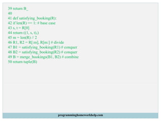 39 return B_
40
41 def satisfying_booking(R):
42 if len(R) == 1: # base case
43 s, t = R[0]
44 return ((1, s, t),)
45 m = len(R) // 2
46 R1, R2 = R[:m], R[m:] # divide
47 B1 = satisfying_booking(R1) # conquer
48 B2 = satisfying_booking(R2) # conquer
49 B = merge_bookings(B1, B2) # combine
50 return tuple(B)
programminghomeworkhelp.com
 