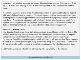 supporting two standard sequence operations: D.get at(i) in worstcase Θ(1) time and D.set
at(i, x) in worst-case Θ(n log n) time. Choose an algorithm to best sort the items in D in-
place.
(b) Suppose you have a static array A containing pointers to n comparable objects, pairs of
which take Θ(log n) time to compare. Choose an algorithm to best sort the pointers in A so
that the pointed-to objects appear in non-decreasing order. (c) [5 points] Suppose you have a
sorted array A containing n integers, each of which f its into a single machine word. Now
suppose someone performs some log log n swaps between pairs of adjacent items in A so
that A is no longer sorted. Choose an algorithm to best re-sort the integers in A.
Problem 3. Friend Finder
Jean-Locutus Πcard is searching for his incapacitated friend, Datum, on Gravity Island. The
island is a narrow strip running north–south for n kilometers, and Πcard needs to pinpoint
Datum’s location to the nearest integer kilometer so that he is within visual range.
Fortunately, Πcard has a tracking device, which will always tell him whether Datum is north
or south of his current position (but sadly, not how far away he is), as well as a teleportation
device, which allows him to jump to specified coordinates on the island in constant time.
Unfortunately, Gravity Island is rapidly sinking. The topography of the island is
programminghomeworkhelp.com
 