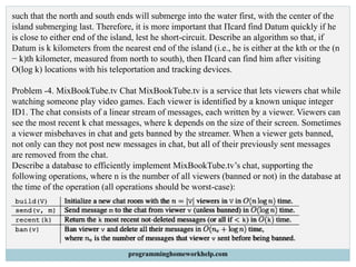 such that the north and south ends will submerge into the water first, with the center of the
island submerging last. Therefore, it is more important that Πcard find Datum quickly if he
is close to either end of the island, lest he short-circuit. Describe an algorithm so that, if
Datum is k kilometers from the nearest end of the island (i.e., he is either at the kth or the (n
− k)th kilometer, measured from north to south), then Πcard can find him after visiting
O(log k) locations with his teleportation and tracking devices.
Problem -4. MixBookTube.tv Chat MixBookTube.tv is a service that lets viewers chat while
watching someone play video games. Each viewer is identified by a known unique integer
ID1. The chat consists of a linear stream of messages, each written by a viewer. Viewers can
see the most recent k chat messages, where k depends on the size of their screen. Sometimes
a viewer misbehaves in chat and gets banned by the streamer. When a viewer gets banned,
not only can they not post new messages in chat, but all of their previously sent messages
are removed from the chat.
Describe a database to efficiently implement MixBookTube.tv’s chat, supporting the
following operations, where n is the number of all viewers (banned or not) in the database at
the time of the operation (all operations should be worst-case):
programminghomeworkhelp.com
 