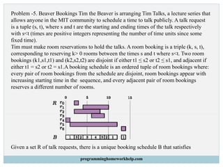 Problem -5. Beaver Bookings Tim the Beaver is arranging Tim Talks, a lecture series that
allows anyone in the MIT community to schedule a time to talk publicly. A talk request
is a tuple (s, t), where s and t are the starting and ending times of the talk respectively
with s<t (times are positive integers representing the number of time units since some
fixed time).
Tim must make room reservations to hold the talks. A room booking is a triple (k, s, t),
corresponding to reserving k> 0 rooms between the times s and t where s<t. Two room
bookings (k1,s1,t1) and (k2,s2,t2) are disjoint if either t1 ≤ s2 or t2 ≤ s1, and adjacent if
either t1 = s2 or t2 = s1.A booking schedule is an ordered tuple of room bookings where:
every pair of room bookings from the schedule are disjoint, room bookings appear with
increasing starting time in the sequence, and every adjacent pair of room bookings
reserves a different number of rooms.
Given a set R of talk requests, there is a unique booking schedule B that satisfies
programminghomeworkhelp.com
 