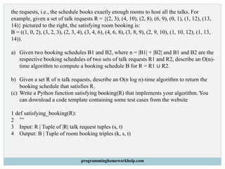 the requests, i.e., the schedule books exactly enough rooms to host all the talks. For
example, given a set of talk requests R = {(2, 3), (4, 10), (2, 8), (6, 9), (0, 1), (1, 12), (13,
14)} pictured to the right, the satisfying room booking is:
B = ((1, 0, 2), (3, 2, 3), (2, 3, 4), (3, 4, 6), (4, 6, 8), (3, 8, 9), (2, 9, 10), (1, 10, 12), (1, 13,
14)).
a) Given two booking schedules B1 and B2, where n = |B1| + |B2| and B1 and B2 are the
respective booking schedules of two sets of talk requests R1 and R2, describe an O(n)-
time algorithm to compute a booking schedule B for R = R1 ∪ R2.
b) Given a set R of n talk requests, describe an O(n log n)-time algorithm to return the
booking schedule that satisfies R.
(c) Write a Python function satisfying booking(R) that implements your algorithm. You
can download a code template containing some test cases from the website
1 def satisfying_booking(R):
2 ’’’
3 Input: R | Tuple of |R| talk request tuples (s, t)
4 Output: B | Tuple of room booking triples (k, s, t)
programminghomeworkhelp.com
 