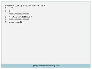 that is the booking schedule that satisfies R
2 ’’’
3 B = []
4 ##################
5 # YOUR CODE HERE #
6 ##################
7 return tuple(B)
programminghomeworkhelp.com
 