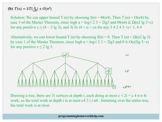 (b)
Solution: We can upper bound T (n) by choosing f(n) = Θ(n4). Then T (n) = O(n4) by
case 3 of the Master Theorem, since logb a = log√ 2 3 = 2lg3 and Θ(n4) ⊆ Ω(n2 lg 3+ε)
for any positive ε ≤ (4 − 2 lg 3), and 3(√n )4 = n < cn for any 3 4 2 4 3 <c< 1. 4 4
Alternatively, we can lower bound T (n) by choosing f(n) = 0. Then T (n) = Ω(n2 lg 3)
by case 1 of the Master Theorem, since logb a = log√ 2 3 = 2lg3 and 0 ∈ O(n2lg 3−ε)
for any positive ε ≤ 2 lg 3.
Drawing a tree, there are 3i vertices at depth i, each doing at most c √ 2i = c 4 n n 4i
work, so the total work at depth i is at most c4 3 i i n4 . Summing over the entire tree,
the total work is at most
programminghomeworkhelp.com
 