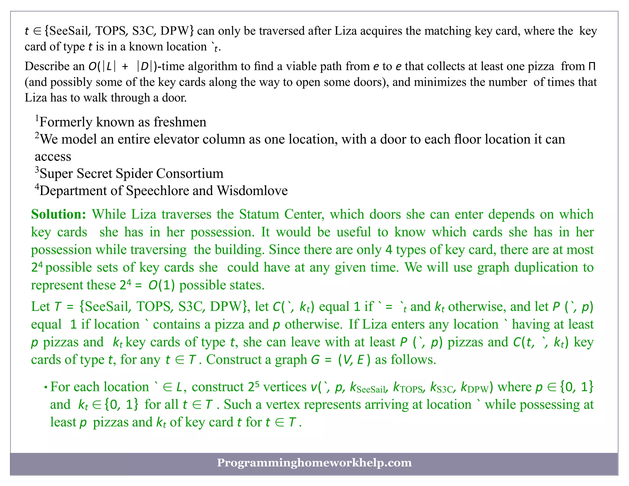 t ∈ {SeeSail, TOPS, S3C, DPW} can only be traversed after Liza acquires the matching key card, where the key
card of type t is in a known location `t.
Describe an O(|L| + |D|)-time algorithm to ﬁnd a viable path from e to e that collects at least one pizza from Π
(and possibly some of the key cards along the way to open some doors), and minimizes the number of times that
Liza has to walk through a door.
1
Formerly known as freshmen
2
We model an entire elevator column as one location, with a door to each ﬂoor location it can
access
3
Super Secret Spider Consortium
4
Department of Speechlore and Wisdomlove
Solution: While Liza traverses the Statum Center, which doors she can enter depends on which
key cards she has in her possession. It would be useful to know which cards she has in her
possession while traversing the building. Since there are only 4 types of key card, there are at most
24 possible sets of key cards she could have at any given time. We will use graph duplication to
represent these 24 = O(1) possible states.
Let T = {SeeSail, TOPS, S3C, DPW}, let C(`, kt) equal 1 if ` = `t and kt otherwise, and let P (`, p)
equal 1 if location ` contains a pizza and p otherwise. If Liza enters any location ` having at least
p pizzas and kt key cards of type t, she can leave with at least P (`, p) pizzas and C(t, `, kt) key
cards of type t, for any t ∈ T . Construct a graph G = (V, E ) as follows.
•For each location ` ∈ L, construct 25 vertices v(`, p, kSeeSail, kTOPS, kS3C, kDPW) where p ∈ {0, 1}
and kt ∈ {0, 1} for all t ∈ T . Such a vertex represents arriving at location ` while possessing at
least p pizzas and kt of key card t for t ∈ T .
Programminghomeworkhelp.com
 