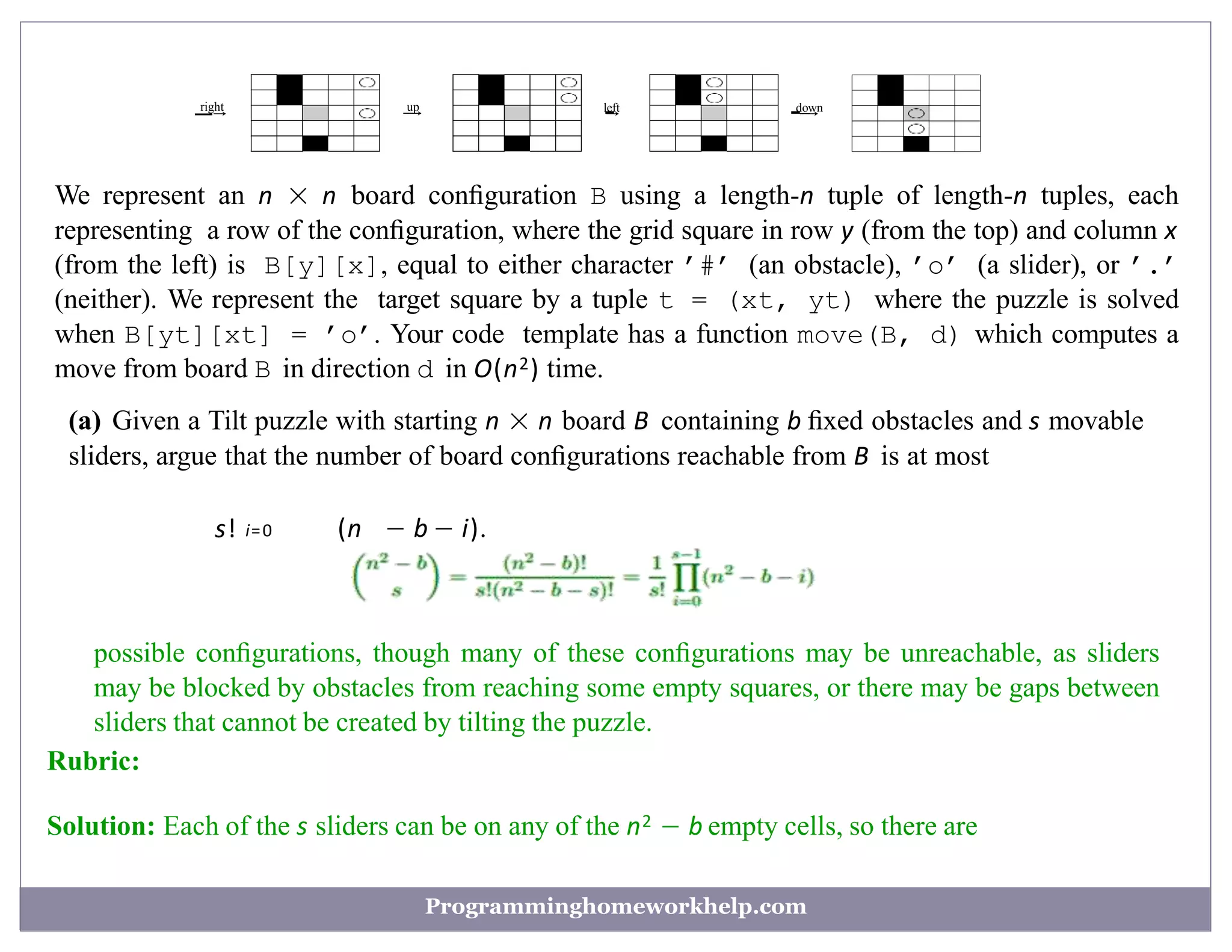 right
—→ up
−
→ left
−
→ down
−−
→
We represent an n × n board conﬁguration B using a length-n tuple of length-n tuples, each
representing a row of the conﬁguration, where the grid square in row y (from the top) and column x
(from the left) is B[y][x], equal to either character ’#’ (an obstacle), ’o’ (a slider), or ’.’
(neither). We represent the target square by a tuple t = (xt, yt) where the puzzle is solved
when B[yt][xt] = ’o’. Your code template has a function move(B, d) which computes a
move from board B in direction d in O(n2) time.
(a) Given a Tilt puzzle with starting n × n board B containing b ﬁxed obstacles and s movable
sliders, argue that the number of board conﬁgurations reachable from B is at most
(n − b − i).
s! i=0
possible conﬁgurations, though many of these conﬁgurations may be unreachable, as sliders
may be blocked by obstacles from reaching some empty squares, or there may be gaps between
sliders that cannot be created by tilting the puzzle.
Rubric:
Solution: Each of the s sliders can be on any of the n2 − b empty cells, so there are
Programminghomeworkhelp.com
 